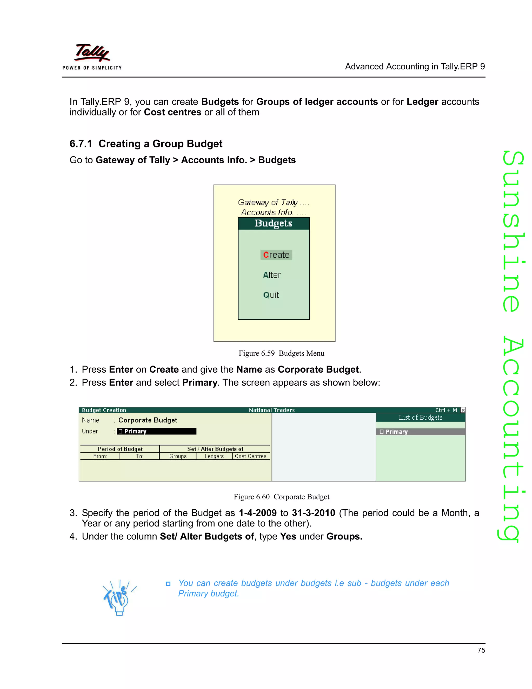 SunshineAccountingSunshineAccounting
Advanced Accounting in Tally.ERP 9
75
In Tally.ERP 9, you can create Budgets for Groups of ledger accounts or for Ledger accounts
individually or for Cost centres or all of them
6.7.1 Creating a Group Budget
Go to Gateway of Tally > Accounts Info. > Budgets
Figure 6.59 Budgets Menu
1. Press Enter on Create and give the Name as Corporate Budget.
2. Press Enter and select Primary. The screen appears as shown below:
Figure 6.60 Corporate Budget
3. Specify the period of the Budget as 1-4-2009 to 31-3-2010 (The period could be a Month, a
Year or any period starting from one date to the other).
4. Under the column Set/ Alter Budgets of, type Yes under Groups.
You can create budgets under budgets i.e sub - budgets under each
Primary budget.
 