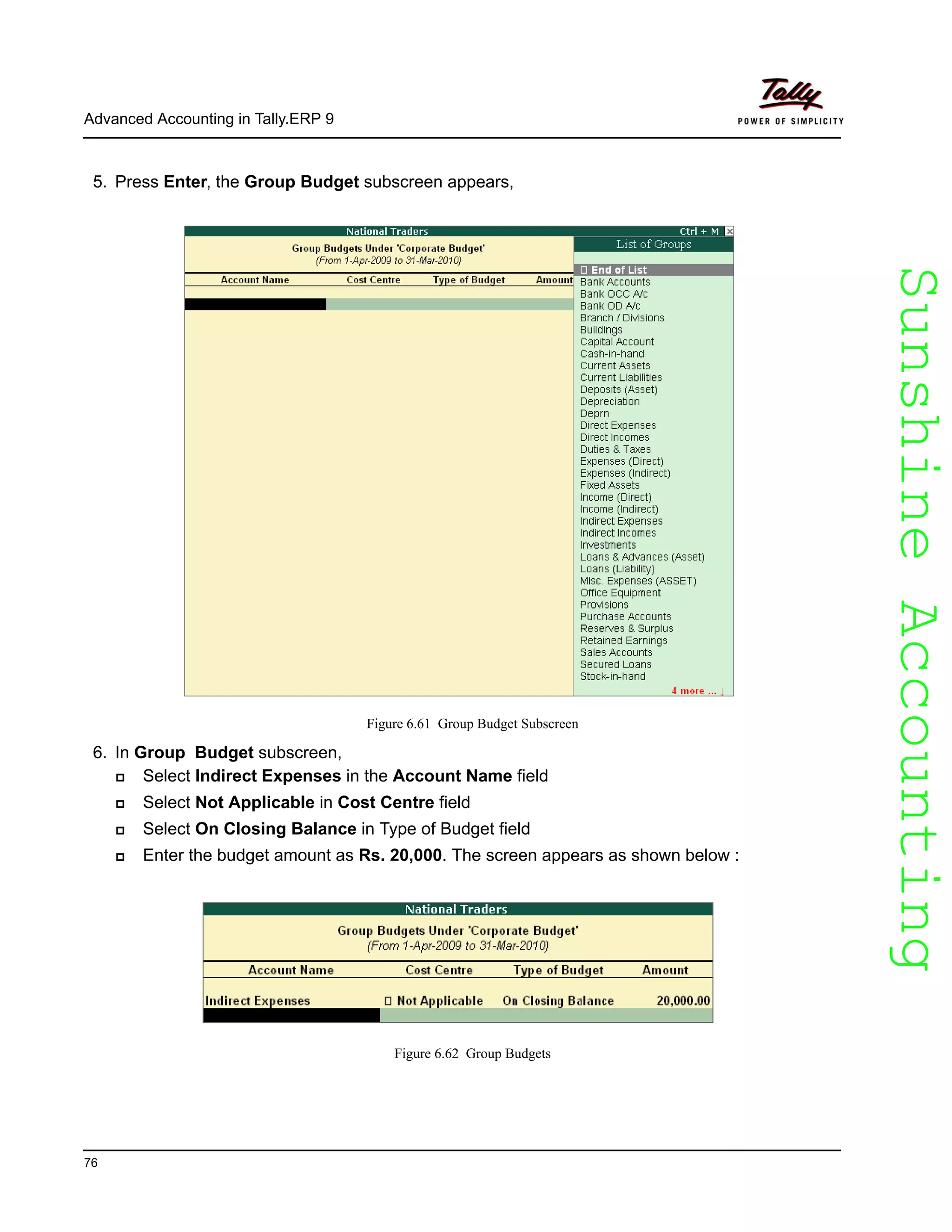SunshineAccountingSunshineAccounting
Advanced Accounting in Tally.ERP 9
76
5. Press Enter, the Group Budget subscreen appears,
Figure 6.61 Group Budget Subscreen
6. In Group Budget subscreen,
Select Indirect Expenses in the Account Name field
Select Not Applicable in Cost Centre field
Select On Closing Balance in Type of Budget field
Enter the budget amount as Rs. 20,000. The screen appears as shown below :
Figure 6.62 Group Budgets
 