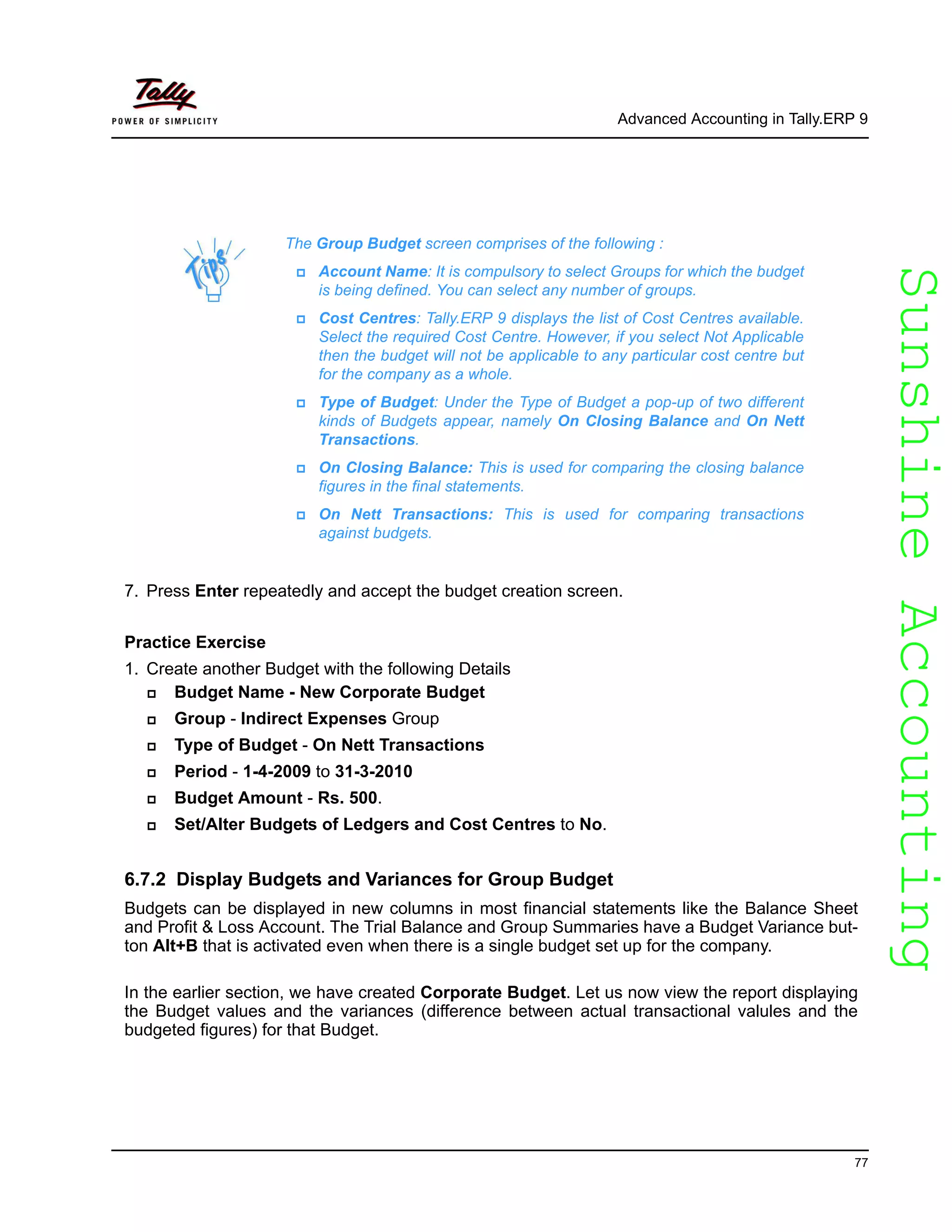 SunshineAccountingSunshineAccounting
Advanced Accounting in Tally.ERP 9
77
7. Press Enter repeatedly and accept the budget creation screen.
Practice Exercise
1. Create another Budget with the following Details
Budget Name - New Corporate Budget
Group - Indirect Expenses Group
Type of Budget - On Nett Transactions
Period - 1-4-2009 to 31-3-2010
Budget Amount - Rs. 500.
Set/Alter Budgets of Ledgers and Cost Centres to No.
6.7.2 Display Budgets and Variances for Group Budget
Budgets can be displayed in new columns in most financial statements like the Balance Sheet
and Profit & Loss Account. The Trial Balance and Group Summaries have a Budget Variance but-
ton Alt+B that is activated even when there is a single budget set up for the company.
In the earlier section, we have created Corporate Budget. Let us now view the report displaying
the Budget values and the variances (difference between actual transactional valules and the
budgeted figures) for that Budget.
The Group Budget screen comprises of the following :
Account Name: It is compulsory to select Groups for which the budget
is being defined. You can select any number of groups.
Cost Centres: Tally.ERP 9 displays the list of Cost Centres available.
Select the required Cost Centre. However, if you select Not Applicable
then the budget will not be applicable to any particular cost centre but
for the company as a whole.
Type of Budget: Under the Type of Budget a pop-up of two different
kinds of Budgets appear, namely On Closing Balance and On Nett
Transactions.
On Closing Balance: This is used for comparing the closing balance
figures in the final statements.
On Nett Transactions: This is used for comparing transactions
against budgets.
 