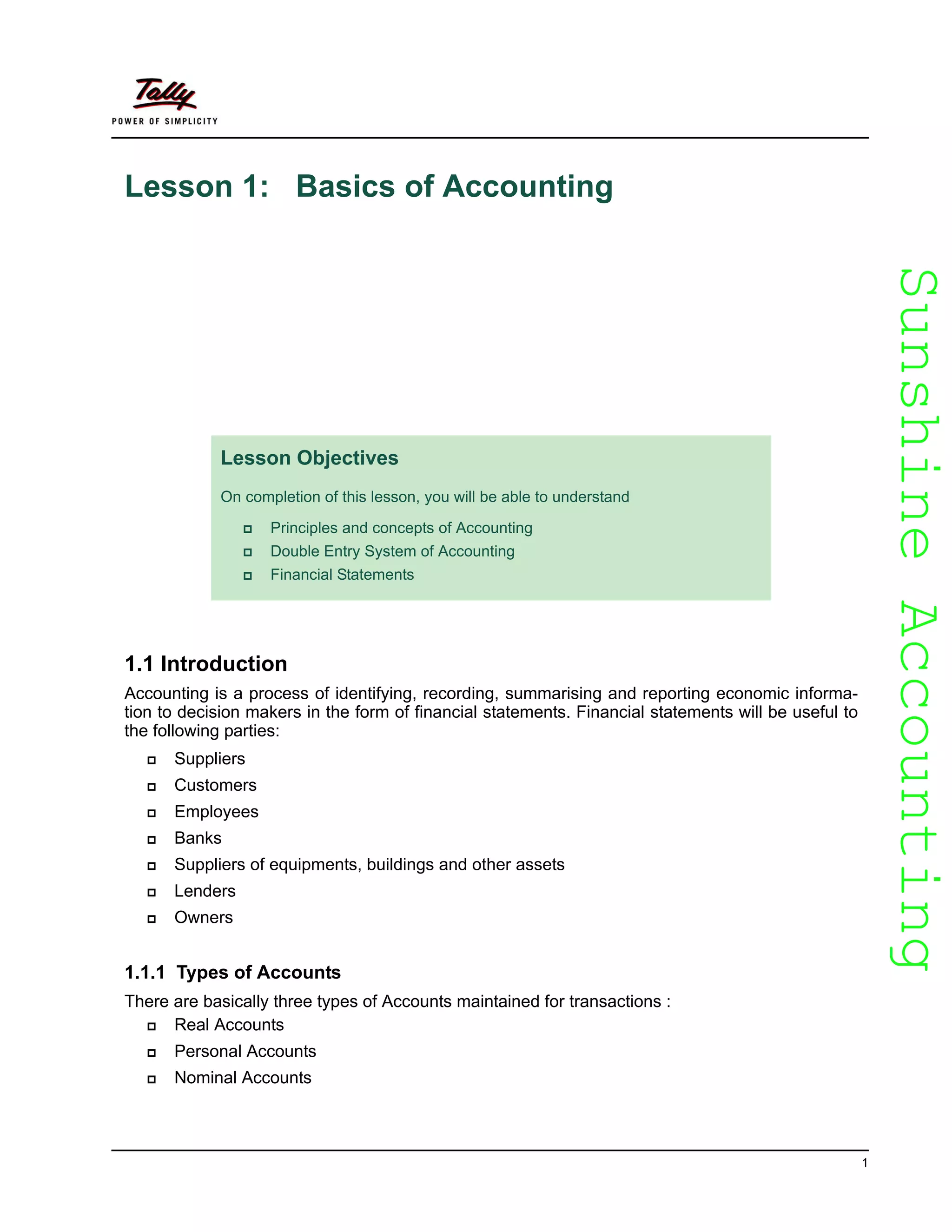 SunshineAccountingSunshineAccounting
1
Lesson 1: Basics of Accounting
1.1 Introduction
Accounting is a process of identifying, recording, summarising and reporting economic informa-
tion to decision makers in the form of financial statements. Financial statements will be useful to
the following parties:
Suppliers
Customers
Employees
Banks
Suppliers of equipments, buildings and other assets
Lenders
Owners
1.1.1 Types of Accounts
There are basically three types of Accounts maintained for transactions :
Real Accounts
Personal Accounts
Nominal Accounts
Lesson Objectives
On completion of this lesson, you will be able to understand
Principles and concepts of Accounting
Double Entry System of Accounting
Financial Statements
 
