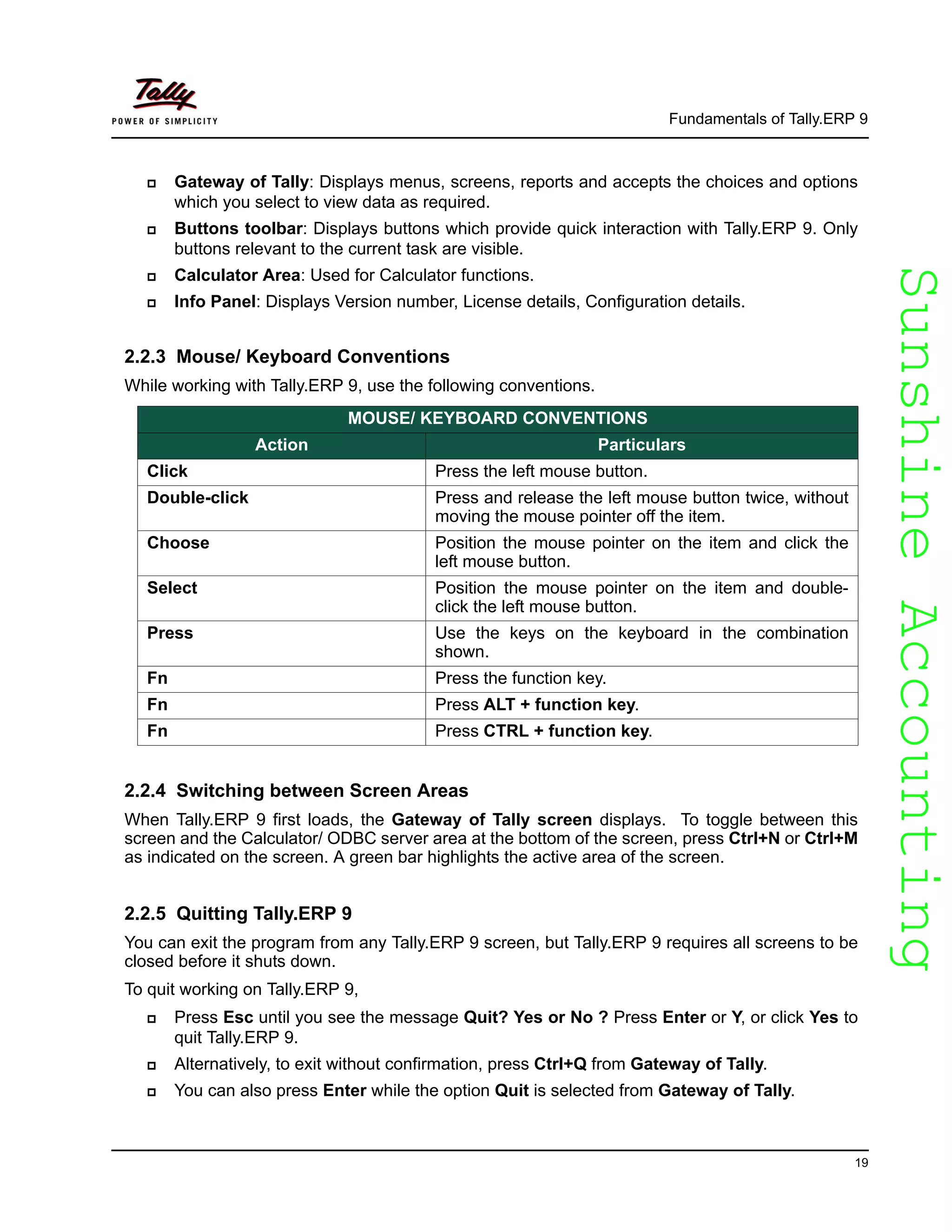 SunshineAccountingSunshineAccounting
Fundamentals of Tally.ERP 9
19
Gateway of Tally: Displays menus, screens, reports and accepts the choices and options
which you select to view data as required.
Buttons toolbar: Displays buttons which provide quick interaction with Tally.ERP 9. Only
buttons relevant to the current task are visible.
Calculator Area: Used for Calculator functions.
Info Panel: Displays Version number, License details, Configuration details.
2.2.3 Mouse/ Keyboard Conventions
While working with Tally.ERP 9, use the following conventions.
2.2.4 Switching between Screen Areas
When Tally.ERP 9 first loads, the Gateway of Tally screen displays. To toggle between this
screen and the Calculator/ ODBC server area at the bottom of the screen, press Ctrl+N or Ctrl+M
as indicated on the screen. A green bar highlights the active area of the screen.
2.2.5 Quitting Tally.ERP 9
You can exit the program from any Tally.ERP 9 screen, but Tally.ERP 9 requires all screens to be
closed before it shuts down.
To quit working on Tally.ERP 9,
Press Esc until you see the message Quit? Yes or No ? Press Enter or Y, or click Yes to
quit Tally.ERP 9.
Alternatively, to exit without confirmation, press Ctrl+Q from Gateway of Tally.
You can also press Enter while the option Quit is selected from Gateway of Tally.
MOUSE/ KEYBOARD CONVENTIONS
Action Particulars
Click Press the left mouse button.
Double-click Press and release the left mouse button twice, without
moving the mouse pointer off the item.
Choose Position the mouse pointer on the item and click the
left mouse button.
Select Position the mouse pointer on the item and double-
click the left mouse button.
Press Use the keys on the keyboard in the combination
shown.
Fn Press the function key.
Fn Press ALT + function key.
Fn Press CTRL + function key.
 