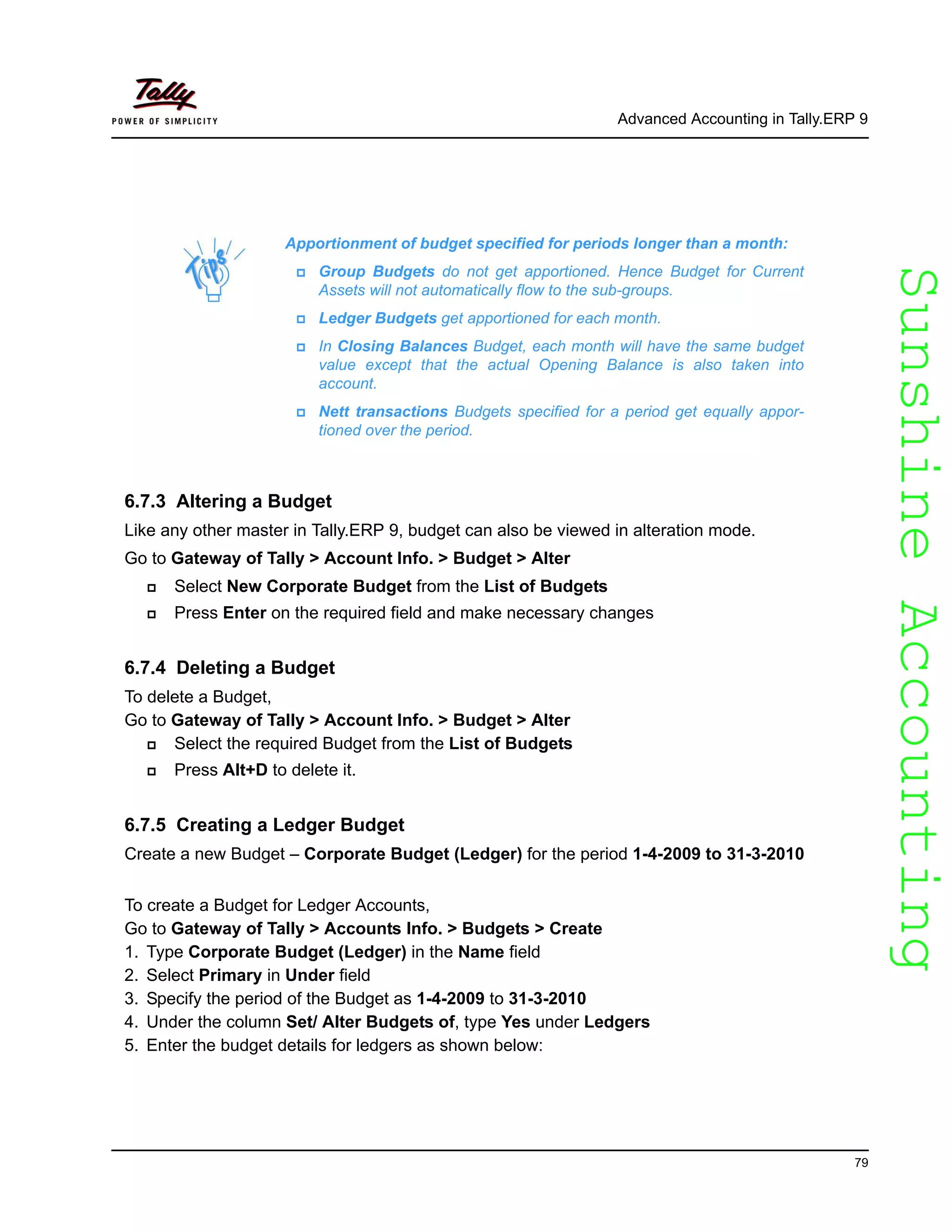 SunshineAccountingSunshineAccounting
Advanced Accounting in Tally.ERP 9
79
6.7.3 Altering a Budget
Like any other master in Tally.ERP 9, budget can also be viewed in alteration mode.
Go to Gateway of Tally > Account Info. > Budget > Alter
Select New Corporate Budget from the List of Budgets
Press Enter on the required field and make necessary changes
6.7.4 Deleting a Budget
To delete a Budget,
Go to Gateway of Tally > Account Info. > Budget > Alter
Select the required Budget from the List of Budgets
Press Alt+D to delete it.
6.7.5 Creating a Ledger Budget
Create a new Budget – Corporate Budget (Ledger) for the period 1-4-2009 to 31-3-2010
To create a Budget for Ledger Accounts,
Go to Gateway of Tally > Accounts Info. > Budgets > Create
1. Type Corporate Budget (Ledger) in the Name field
2. Select Primary in Under field
3. Specify the period of the Budget as 1-4-2009 to 31-3-2010
4. Under the column Set/ Alter Budgets of, type Yes under Ledgers
5. Enter the budget details for ledgers as shown below:
Apportionment of budget specified for periods longer than a month:
Group Budgets do not get apportioned. Hence Budget for Current
Assets will not automatically flow to the sub-groups.
Ledger Budgets get apportioned for each month.
In Closing Balances Budget, each month will have the same budget
value except that the actual Opening Balance is also taken into
account.
Nett transactions Budgets specified for a period get equally appor-
tioned over the period.
 