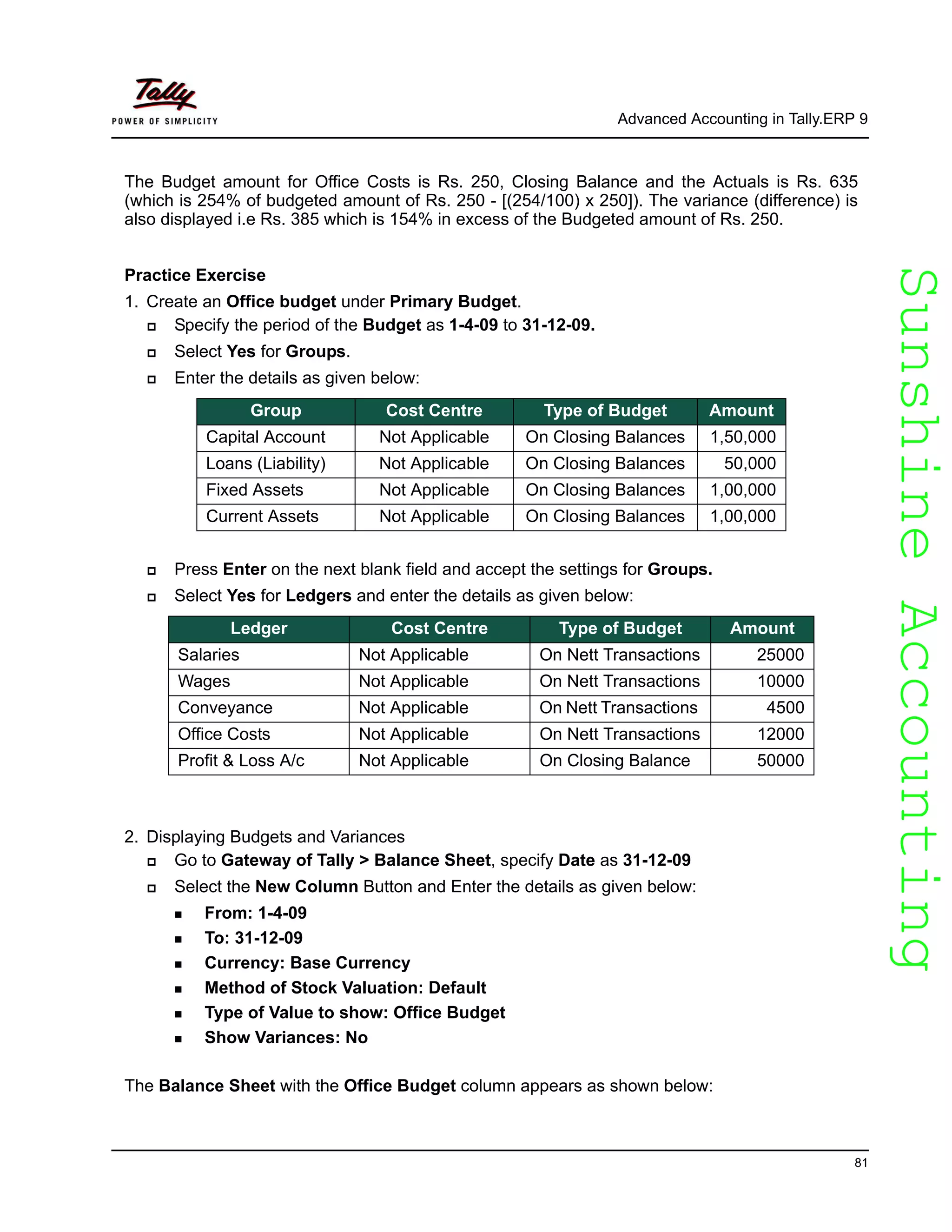 SunshineAccountingSunshineAccounting
Advanced Accounting in Tally.ERP 9
81
The Budget amount for Office Costs is Rs. 250, Closing Balance and the Actuals is Rs. 635
(which is 254% of budgeted amount of Rs. 250 - [(254/100) x 250]). The variance (difference) is
also displayed i.e Rs. 385 which is 154% in excess of the Budgeted amount of Rs. 250.
Practice Exercise
1. Create an Office budget under Primary Budget.
Specify the period of the Budget as 1-4-09 to 31-12-09.
Select Yes for Groups.
Enter the details as given below:
Press Enter on the next blank field and accept the settings for Groups.
Select Yes for Ledgers and enter the details as given below:
2. Displaying Budgets and Variances
Go to Gateway of Tally > Balance Sheet, specify Date as 31-12-09
Select the New Column Button and Enter the details as given below:
From: 1-4-09
To: 31-12-09
Currency: Base Currency
Method of Stock Valuation: Default
Type of Value to show: Office Budget
Show Variances: No
The Balance Sheet with the Office Budget column appears as shown below:
Group Cost Centre Type of Budget Amount
Capital Account Not Applicable On Closing Balances 1,50,000
Loans (Liability) Not Applicable On Closing Balances 50,000
Fixed Assets Not Applicable On Closing Balances 1,00,000
Current Assets Not Applicable On Closing Balances 1,00,000
Ledger Cost Centre Type of Budget Amount
Salaries Not Applicable On Nett Transactions 25000
Wages Not Applicable On Nett Transactions 10000
Conveyance Not Applicable On Nett Transactions 4500
Office Costs Not Applicable On Nett Transactions 12000
Profit & Loss A/c Not Applicable On Closing Balance 50000
 