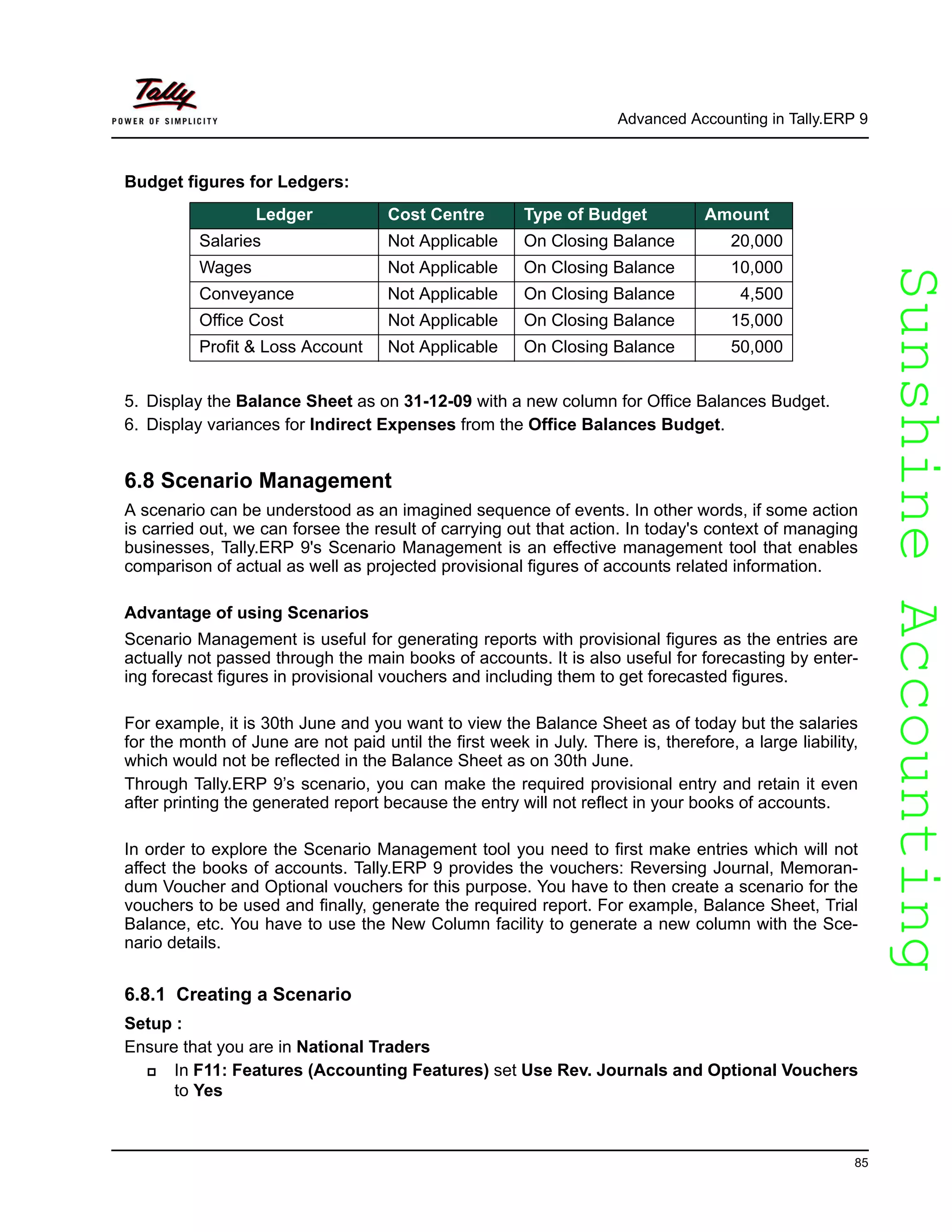 SunshineAccountingSunshineAccounting
Advanced Accounting in Tally.ERP 9
85
Budget figures for Ledgers:
5. Display the Balance Sheet as on 31-12-09 with a new column for Office Balances Budget.
6. Display variances for Indirect Expenses from the Office Balances Budget.
6.8 Scenario Management
A scenario can be understood as an imagined sequence of events. In other words, if some action
is carried out, we can forsee the result of carrying out that action. In today's context of managing
businesses, Tally.ERP 9's Scenario Management is an effective management tool that enables
comparison of actual as well as projected provisional figures of accounts related information.
Advantage of using Scenarios
Scenario Management is useful for generating reports with provisional figures as the entries are
actually not passed through the main books of accounts. It is also useful for forecasting by enter-
ing forecast figures in provisional vouchers and including them to get forecasted figures.
For example, it is 30th June and you want to view the Balance Sheet as of today but the salaries
for the month of June are not paid until the first week in July. There is, therefore, a large liability,
which would not be reflected in the Balance Sheet as on 30th June.
Through Tally.ERP 9’s scenario, you can make the required provisional entry and retain it even
after printing the generated report because the entry will not reflect in your books of accounts.
In order to explore the Scenario Management tool you need to first make entries which will not
affect the books of accounts. Tally.ERP 9 provides the vouchers: Reversing Journal, Memoran-
dum Voucher and Optional vouchers for this purpose. You have to then create a scenario for the
vouchers to be used and finally, generate the required report. For example, Balance Sheet, Trial
Balance, etc. You have to use the New Column facility to generate a new column with the Sce-
nario details.
6.8.1 Creating a Scenario
Setup :
Ensure that you are in National Traders
In F11: Features (Accounting Features) set Use Rev. Journals and Optional Vouchers
to Yes
Ledger Cost Centre Type of Budget Amount
Salaries Not Applicable On Closing Balance 20,000
Wages Not Applicable On Closing Balance 10,000
Conveyance Not Applicable On Closing Balance 4,500
Office Cost Not Applicable On Closing Balance 15,000
Profit & Loss Account Not Applicable On Closing Balance 50,000
 