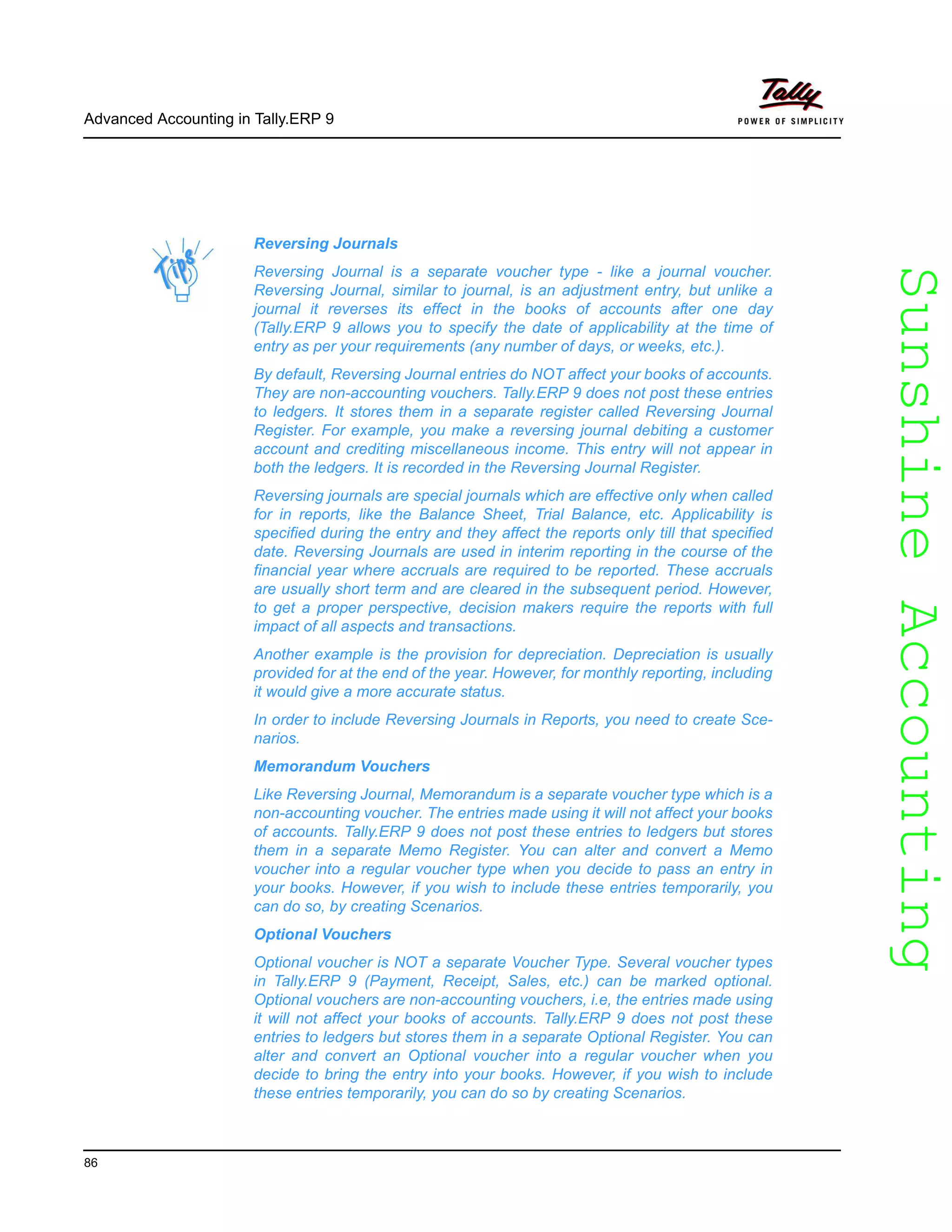 SunshineAccountingSunshineAccounting
Advanced Accounting in Tally.ERP 9
86
Reversing Journals
Reversing Journal is a separate voucher type - like a journal voucher.
Reversing Journal, similar to journal, is an adjustment entry, but unlike a
journal it reverses its effect in the books of accounts after one day
(Tally.ERP 9 allows you to specify the date of applicability at the time of
entry as per your requirements (any number of days, or weeks, etc.).
By default, Reversing Journal entries do NOT affect your books of accounts.
They are non-accounting vouchers. Tally.ERP 9 does not post these entries
to ledgers. It stores them in a separate register called Reversing Journal
Register. For example, you make a reversing journal debiting a customer
account and crediting miscellaneous income. This entry will not appear in
both the ledgers. It is recorded in the Reversing Journal Register.
Reversing journals are special journals which are effective only when called
for in reports, like the Balance Sheet, Trial Balance, etc. Applicability is
specified during the entry and they affect the reports only till that specified
date. Reversing Journals are used in interim reporting in the course of the
financial year where accruals are required to be reported. These accruals
are usually short term and are cleared in the subsequent period. However,
to get a proper perspective, decision makers require the reports with full
impact of all aspects and transactions.
Another example is the provision for depreciation. Depreciation is usually
provided for at the end of the year. However, for monthly reporting, including
it would give a more accurate status.
In order to include Reversing Journals in Reports, you need to create Sce-
narios.
Memorandum Vouchers
Like Reversing Journal, Memorandum is a separate voucher type which is a
non-accounting voucher. The entries made using it will not affect your books
of accounts. Tally.ERP 9 does not post these entries to ledgers but stores
them in a separate Memo Register. You can alter and convert a Memo
voucher into a regular voucher type when you decide to pass an entry in
your books. However, if you wish to include these entries temporarily, you
can do so, by creating Scenarios.
Optional Vouchers
Optional voucher is NOT a separate Voucher Type. Several voucher types
in Tally.ERP 9 (Payment, Receipt, Sales, etc.) can be marked optional.
Optional vouchers are non-accounting vouchers, i.e, the entries made using
it will not affect your books of accounts. Tally.ERP 9 does not post these
entries to ledgers but stores them in a separate Optional Register. You can
alter and convert an Optional voucher into a regular voucher when you
decide to bring the entry into your books. However, if you wish to include
these entries temporarily, you can do so by creating Scenarios.
 
