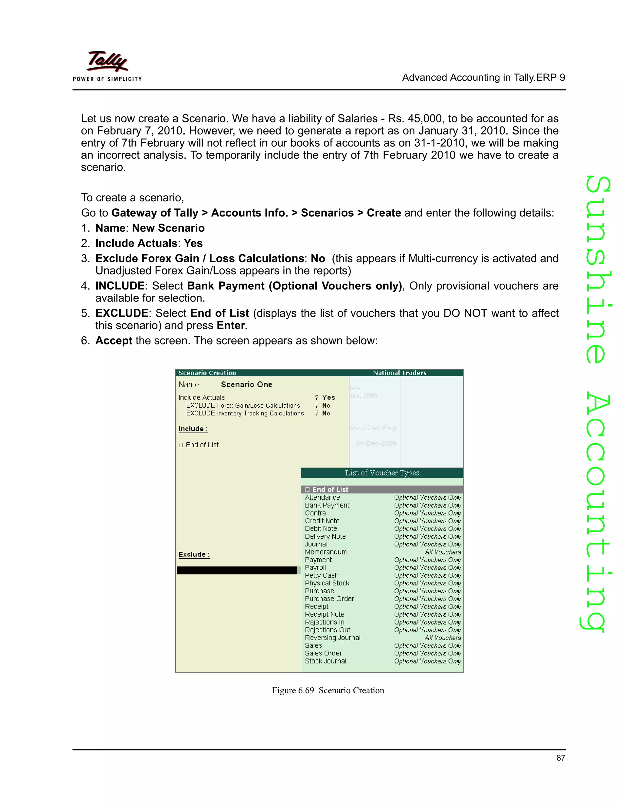 SunshineAccountingSunshineAccounting
Advanced Accounting in Tally.ERP 9
87
Let us now create a Scenario. We have a liability of Salaries - Rs. 45,000, to be accounted for as
on February 7, 2010. However, we need to generate a report as on January 31, 2010. Since the
entry of 7th February will not reflect in our books of accounts as on 31-1-2010, we will be making
an incorrect analysis. To temporarily include the entry of 7th February 2010 we have to create a
scenario.
To create a scenario,
Go to Gateway of Tally > Accounts Info. > Scenarios > Create and enter the following details:
1. Name: New Scenario
2. Include Actuals: Yes
3. Exclude Forex Gain / Loss Calculations: No (this appears if Multi-currency is activated and
Unadjusted Forex Gain/Loss appears in the reports)
4. INCLUDE: Select Bank Payment (Optional Vouchers only), Only provisional vouchers are
available for selection.
5. EXCLUDE: Select End of List (displays the list of vouchers that you DO NOT want to affect
this scenario) and press Enter.
6. Accept the screen. The screen appears as shown below:
Figure 6.69 Scenario Creation
 
