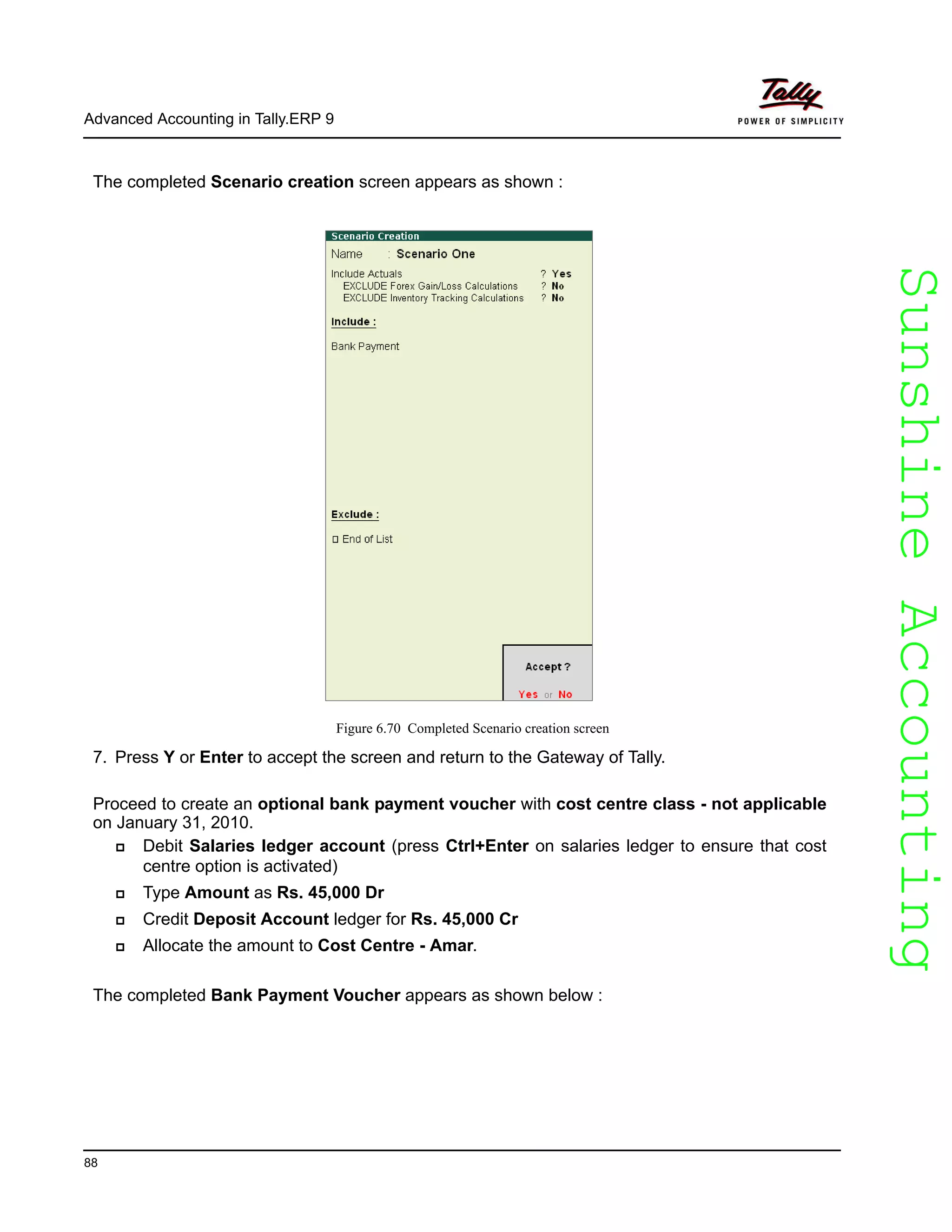 SunshineAccountingSunshineAccounting
Advanced Accounting in Tally.ERP 9
88
The completed Scenario creation screen appears as shown :
Figure 6.70 Completed Scenario creation screen
7. Press Y or Enter to accept the screen and return to the Gateway of Tally.
Proceed to create an optional bank payment voucher with cost centre class - not applicable
on January 31, 2010.
Debit Salaries ledger account (press Ctrl+Enter on salaries ledger to ensure that cost
centre option is activated)
Type Amount as Rs. 45,000 Dr
Credit Deposit Account ledger for Rs. 45,000 Cr
Allocate the amount to Cost Centre - Amar.
The completed Bank Payment Voucher appears as shown below :
 