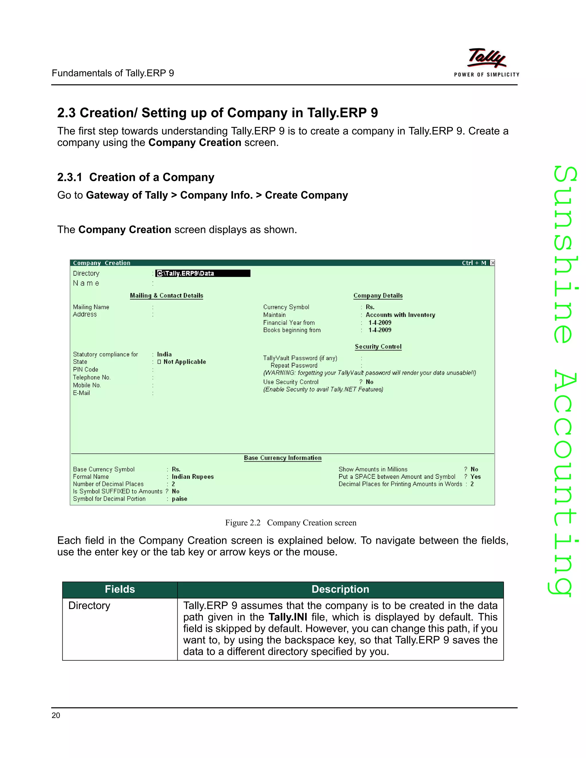 SunshineAccountingSunshineAccounting
Fundamentals of Tally.ERP 9
20
2.3 Creation/ Setting up of Company in Tally.ERP 9
The first step towards understanding Tally.ERP 9 is to create a company in Tally.ERP 9. Create a
company using the Company Creation screen.
2.3.1 Creation of a Company
Go to Gateway of Tally > Company Info. > Create Company
The Company Creation screen displays as shown.
Figure 2.2 Company Creation screen
Each field in the Company Creation screen is explained below. To navigate between the fields,
use the enter key or the tab key or arrow keys or the mouse.
Fields Description
Directory Tally.ERP 9 assumes that the company is to be created in the data
path given in the Tally.INI file, which is displayed by default. This
field is skipped by default. However, you can change this path, if you
want to, by using the backspace key, so that Tally.ERP 9 saves the
data to a different directory specified by you.
 