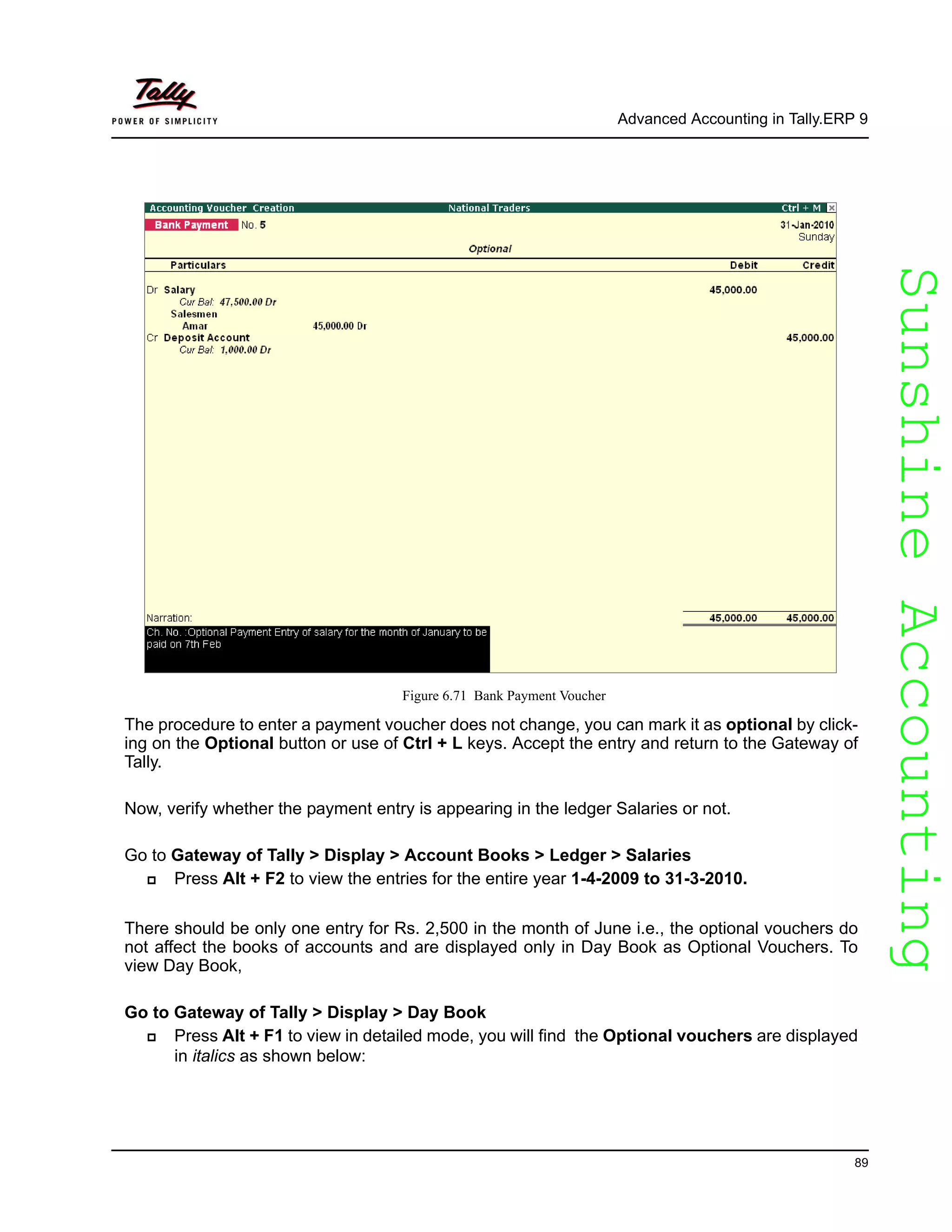 SunshineAccountingSunshineAccounting
Advanced Accounting in Tally.ERP 9
89
Figure 6.71 Bank Payment Voucher
The procedure to enter a payment voucher does not change, you can mark it as optional by click-
ing on the Optional button or use of Ctrl + L keys. Accept the entry and return to the Gateway of
Tally.
Now, verify whether the payment entry is appearing in the ledger Salaries or not.
Go to Gateway of Tally > Display > Account Books > Ledger > Salaries
Press Alt + F2 to view the entries for the entire year 1-4-2009 to 31-3-2010.
There should be only one entry for Rs. 2,500 in the month of June i.e., the optional vouchers do
not affect the books of accounts and are displayed only in Day Book as Optional Vouchers. To
view Day Book,
Go to Gateway of Tally > Display > Day Book
Press Alt + F1 to view in detailed mode, you will find the Optional vouchers are displayed
in italics as shown below:
 