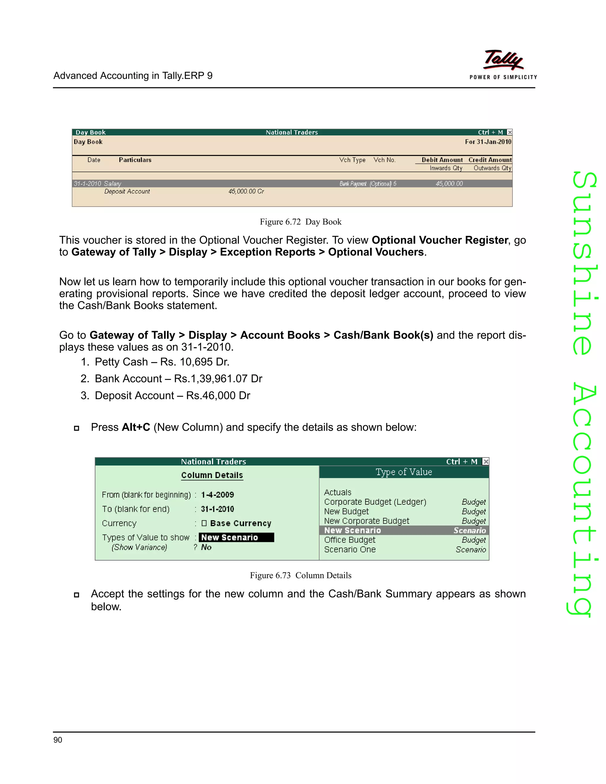 SunshineAccountingSunshineAccounting
Advanced Accounting in Tally.ERP 9
90
Figure 6.72 Day Book
This voucher is stored in the Optional Voucher Register. To view Optional Voucher Register, go
to Gateway of Tally > Display > Exception Reports > Optional Vouchers.
Now let us learn how to temporarily include this optional voucher transaction in our books for gen-
erating provisional reports. Since we have credited the deposit ledger account, proceed to view
the Cash/Bank Books statement.
Go to Gateway of Tally > Display > Account Books > Cash/Bank Book(s) and the report dis-
plays these values as on 31-1-2010.
1. Petty Cash – Rs. 10,695 Dr.
2. Bank Account – Rs.1,39,961.07 Dr
3. Deposit Account – Rs.46,000 Dr
Press Alt+C (New Column) and specify the details as shown below:
Figure 6.73 Column Details
Accept the settings for the new column and the Cash/Bank Summary appears as shown
below.
 