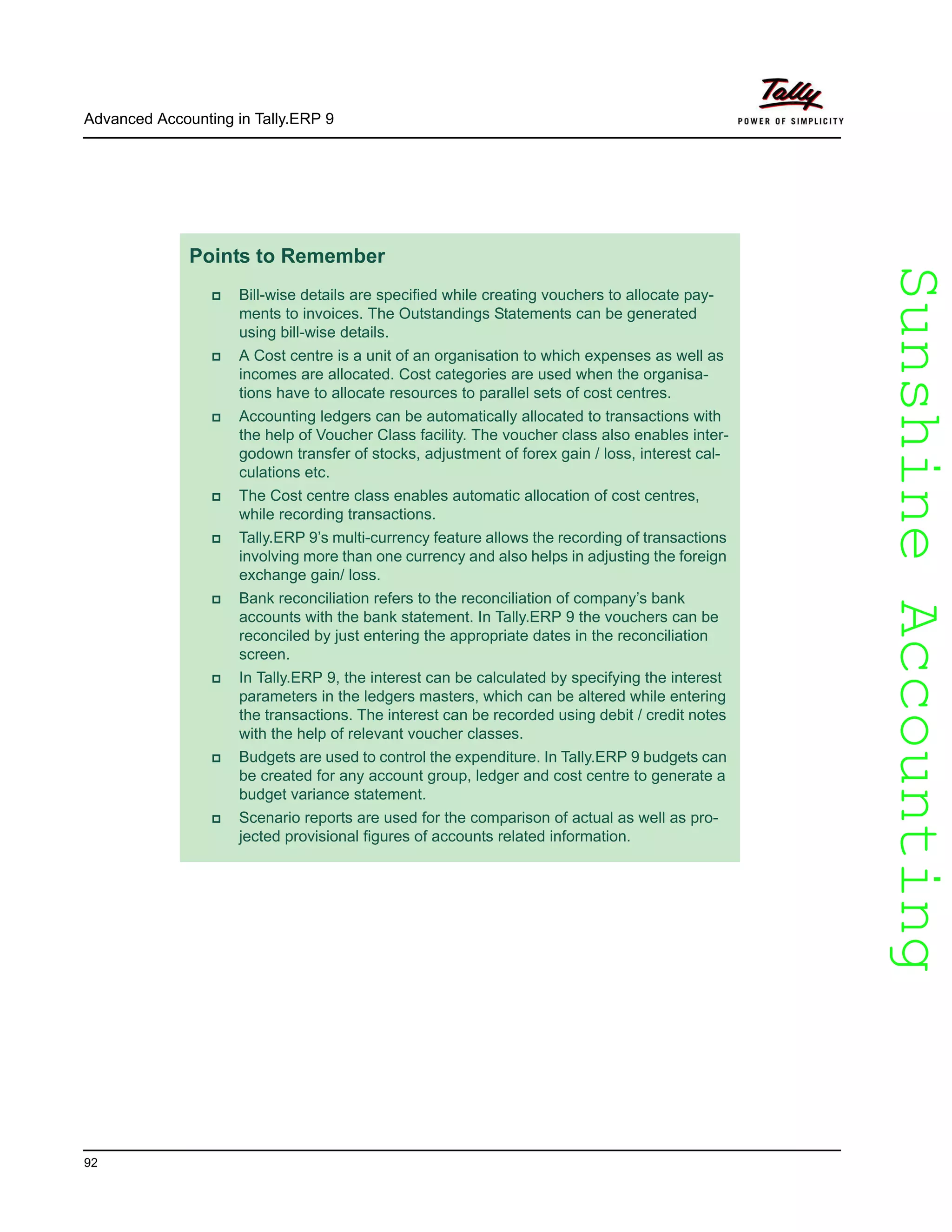 SunshineAccountingSunshineAccounting
Advanced Accounting in Tally.ERP 9
92
Points to Remember
Bill-wise details are specified while creating vouchers to allocate pay-
ments to invoices. The Outstandings Statements can be generated
using bill-wise details.
A Cost centre is a unit of an organisation to which expenses as well as
incomes are allocated. Cost categories are used when the organisa-
tions have to allocate resources to parallel sets of cost centres.
Accounting ledgers can be automatically allocated to transactions with
the help of Voucher Class facility. The voucher class also enables inter-
godown transfer of stocks, adjustment of forex gain / loss, interest cal-
culations etc.
The Cost centre class enables automatic allocation of cost centres,
while recording transactions.
Tally.ERP 9’s multi-currency feature allows the recording of transactions
involving more than one currency and also helps in adjusting the foreign
exchange gain/ loss.
Bank reconciliation refers to the reconciliation of company’s bank
accounts with the bank statement. In Tally.ERP 9 the vouchers can be
reconciled by just entering the appropriate dates in the reconciliation
screen.
In Tally.ERP 9, the interest can be calculated by specifying the interest
parameters in the ledgers masters, which can be altered while entering
the transactions. The interest can be recorded using debit / credit notes
with the help of relevant voucher classes.
Budgets are used to control the expenditure. In Tally.ERP 9 budgets can
be created for any account group, ledger and cost centre to generate a
budget variance statement.
Scenario reports are used for the comparison of actual as well as pro-
jected provisional figures of accounts related information.
 