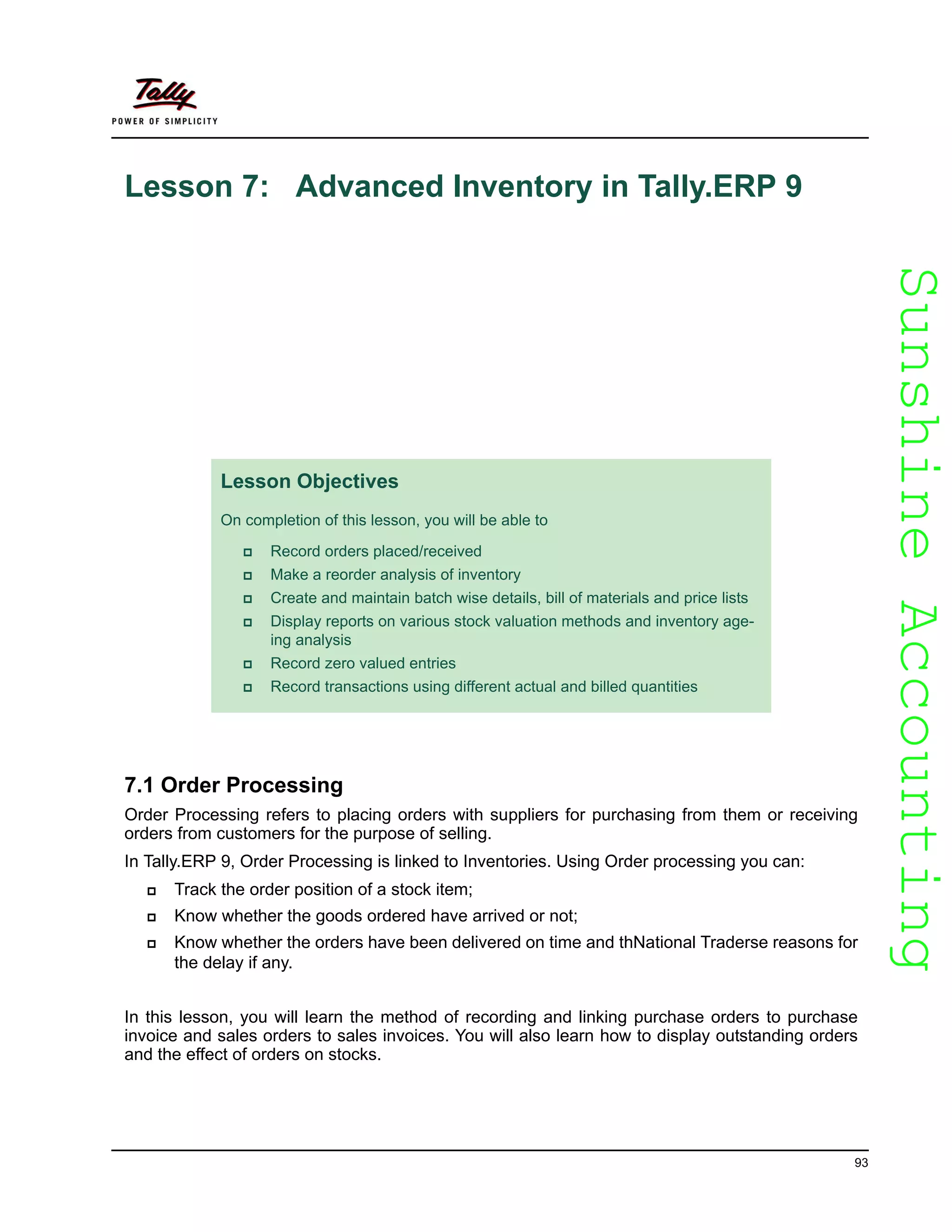 SunshineAccountingSunshineAccounting
93
Lesson 7: Advanced Inventory in Tally.ERP 9
7.1 Order Processing
Order Processing refers to placing orders with suppliers for purchasing from them or receiving
orders from customers for the purpose of selling.
In Tally.ERP 9, Order Processing is linked to Inventories. Using Order processing you can:
Track the order position of a stock item;
Know whether the goods ordered have arrived or not;
Know whether the orders have been delivered on time and thNational Traderse reasons for
the delay if any.
In this lesson, you will learn the method of recording and linking purchase orders to purchase
invoice and sales orders to sales invoices. You will also learn how to display outstanding orders
and the effect of orders on stocks.
Lesson Objectives
On completion of this lesson, you will be able to
Record orders placed/received
Make a reorder analysis of inventory
Create and maintain batch wise details, bill of materials and price lists
Display reports on various stock valuation methods and inventory age-
ing analysis
Record zero valued entries
Record transactions using different actual and billed quantities
 