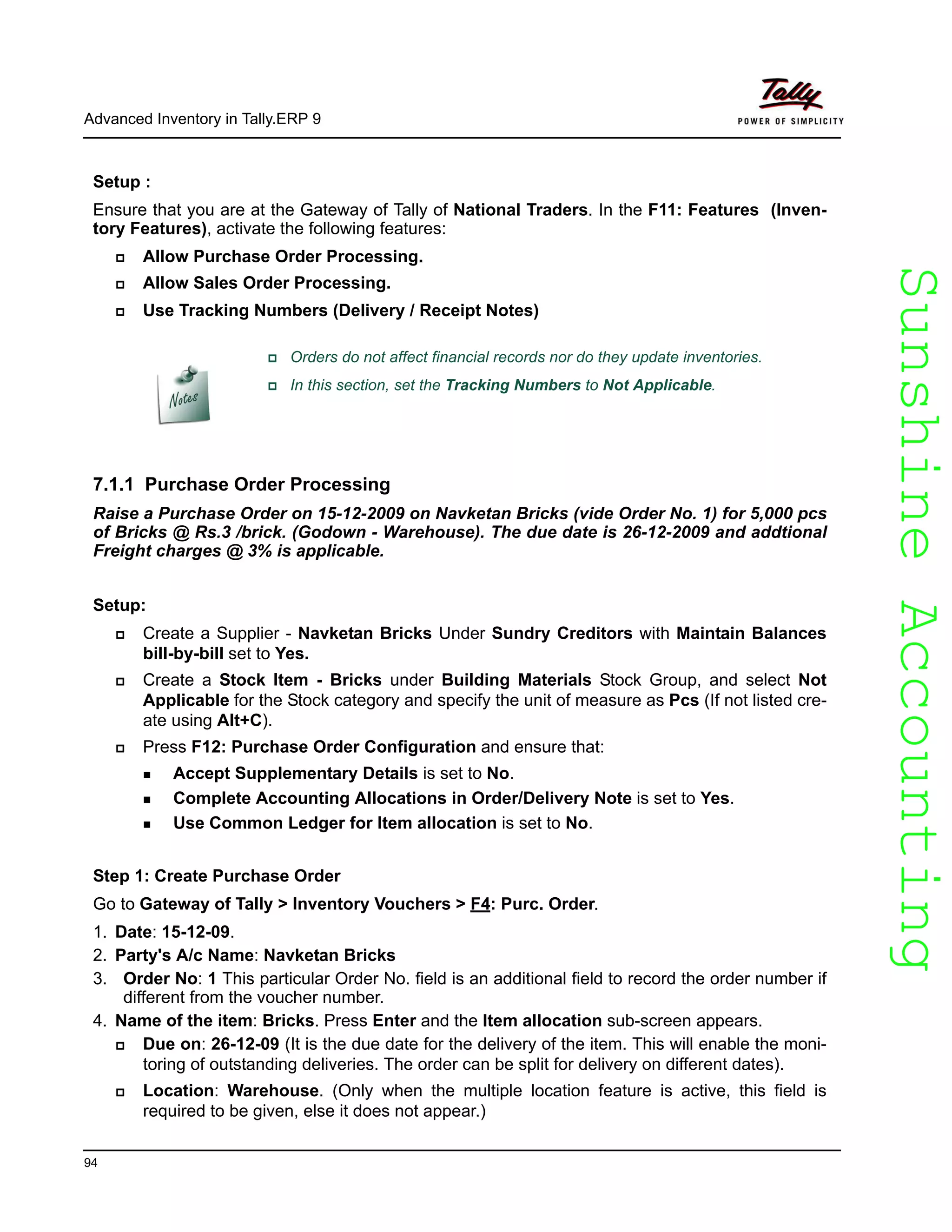 SunshineAccountingSunshineAccounting
Advanced Inventory in Tally.ERP 9
94
Setup :
Ensure that you are at the Gateway of Tally of National Traders. In the F11: Features (Inven-
tory Features), activate the following features:
Allow Purchase Order Processing.
Allow Sales Order Processing.
Use Tracking Numbers (Delivery / Receipt Notes)
7.1.1 Purchase Order Processing
Raise a Purchase Order on 15-12-2009 on Navketan Bricks (vide Order No. 1) for 5,000 pcs
of Bricks @ Rs.3 /brick. (Godown - Warehouse). The due date is 26-12-2009 and addtional
Freight charges @ 3% is applicable.
Setup:
Create a Supplier - Navketan Bricks Under Sundry Creditors with Maintain Balances
bill-by-bill set to Yes.
Create a Stock Item - Bricks under Building Materials Stock Group, and select Not
Applicable for the Stock category and specify the unit of measure as Pcs (If not listed cre-
ate using Alt+C).
Press F12: Purchase Order Configuration and ensure that:
Accept Supplementary Details is set to No.
Complete Accounting Allocations in Order/Delivery Note is set to Yes.
Use Common Ledger for Item allocation is set to No.
Step 1: Create Purchase Order
Go to Gateway of Tally > Inventory Vouchers > F4: Purc. Order.
1. Date: 15-12-09.
2. Party's A/c Name: Navketan Bricks
3. Order No: 1 This particular Order No. field is an additional field to record the order number if
different from the voucher number.
4. Name of the item: Bricks. Press Enter and the Item allocation sub-screen appears.
Due on: 26-12-09 (It is the due date for the delivery of the item. This will enable the moni-
toring of outstanding deliveries. The order can be split for delivery on different dates).
Location: Warehouse. (Only when the multiple location feature is active, this field is
required to be given, else it does not appear.)
Orders do not affect financial records nor do they update inventories.
In this section, set the Tracking Numbers to Not Applicable.
 