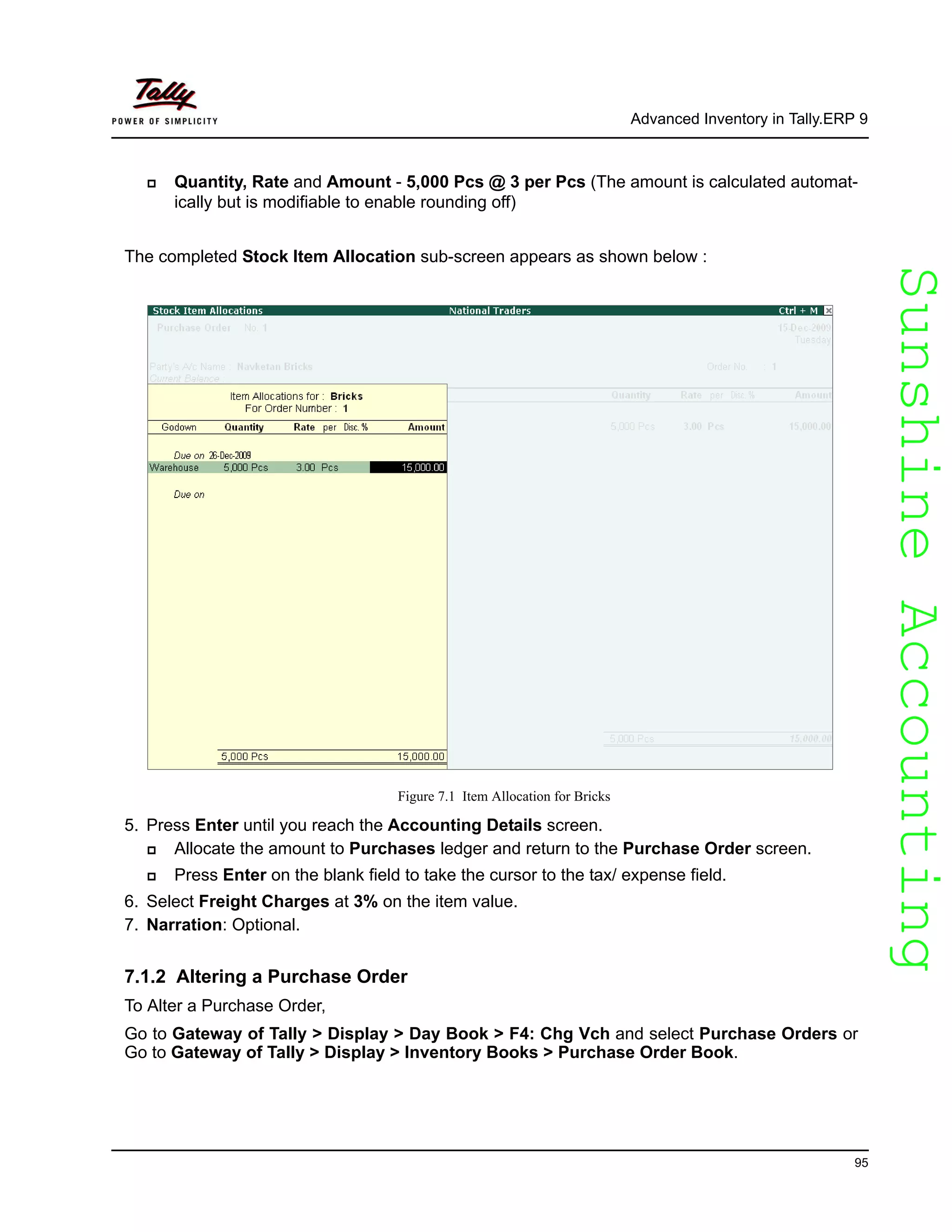 SunshineAccountingSunshineAccounting
Advanced Inventory in Tally.ERP 9
95
Quantity, Rate and Amount - 5,000 Pcs @ 3 per Pcs (The amount is calculated automat-
ically but is modifiable to enable rounding off)
The completed Stock Item Allocation sub-screen appears as shown below :
Figure 7.1 Item Allocation for Bricks
5. Press Enter until you reach the Accounting Details screen.
Allocate the amount to Purchases ledger and return to the Purchase Order screen.
Press Enter on the blank field to take the cursor to the tax/ expense field.
6. Select Freight Charges at 3% on the item value.
7. Narration: Optional.
7.1.2 Altering a Purchase Order
To Alter a Purchase Order,
Go to Gateway of Tally > Display > Day Book > F4: Chg Vch and select Purchase Orders or
Go to Gateway of Tally > Display > Inventory Books > Purchase Order Book.
 
