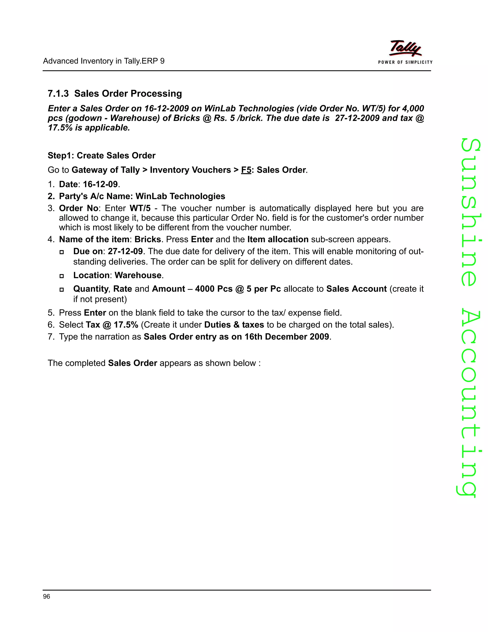 SunshineAccountingSunshineAccounting
Advanced Inventory in Tally.ERP 9
96
7.1.3 Sales Order Processing
Enter a Sales Order on 16-12-2009 on WinLab Technologies (vide Order No. WT/5) for 4,000
pcs (godown - Warehouse) of Bricks @ Rs. 5 /brick. The due date is 27-12-2009 and tax @
17.5% is applicable.
Step1: Create Sales Order
Go to Gateway of Tally > Inventory Vouchers > F5: Sales Order.
1. Date: 16-12-09.
2. Party's A/c Name: WinLab Technologies
3. Order No: Enter WT/5 - The voucher number is automatically displayed here but you are
allowed to change it, because this particular Order No. field is for the customer's order number
which is most likely to be different from the voucher number.
4. Name of the item: Bricks. Press Enter and the Item allocation sub-screen appears.
Due on: 27-12-09. The due date for delivery of the item. This will enable monitoring of out-
standing deliveries. The order can be split for delivery on different dates.
Location: Warehouse.
Quantity, Rate and Amount – 4000 Pcs @ 5 per Pc allocate to Sales Account (create it
if not present)
5. Press Enter on the blank field to take the cursor to the tax/ expense field.
6. Select Tax @ 17.5% (Create it under Duties & taxes to be charged on the total sales).
7. Type the narration as Sales Order entry as on 16th December 2009.
The completed Sales Order appears as shown below :
 
