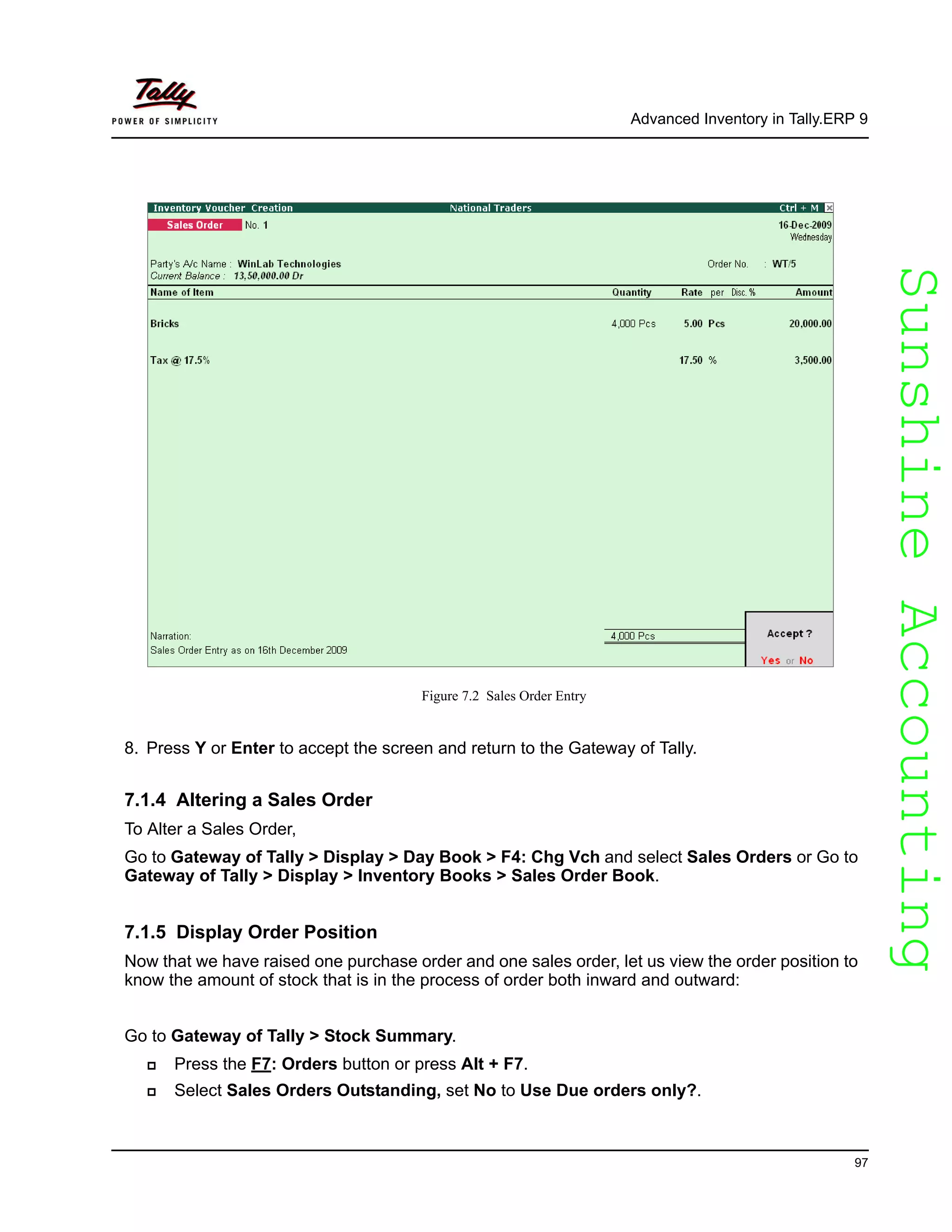 SunshineAccountingSunshineAccounting
Advanced Inventory in Tally.ERP 9
97
Figure 7.2 Sales Order Entry
8. Press Y or Enter to accept the screen and return to the Gateway of Tally.
7.1.4 Altering a Sales Order
To Alter a Sales Order,
Go to Gateway of Tally > Display > Day Book > F4: Chg Vch and select Sales Orders or Go to
Gateway of Tally > Display > Inventory Books > Sales Order Book.
7.1.5 Display Order Position
Now that we have raised one purchase order and one sales order, let us view the order position to
know the amount of stock that is in the process of order both inward and outward:
Go to Gateway of Tally > Stock Summary.
Press the F7: Orders button or press Alt + F7.
Select Sales Orders Outstanding, set No to Use Due orders only?.
 