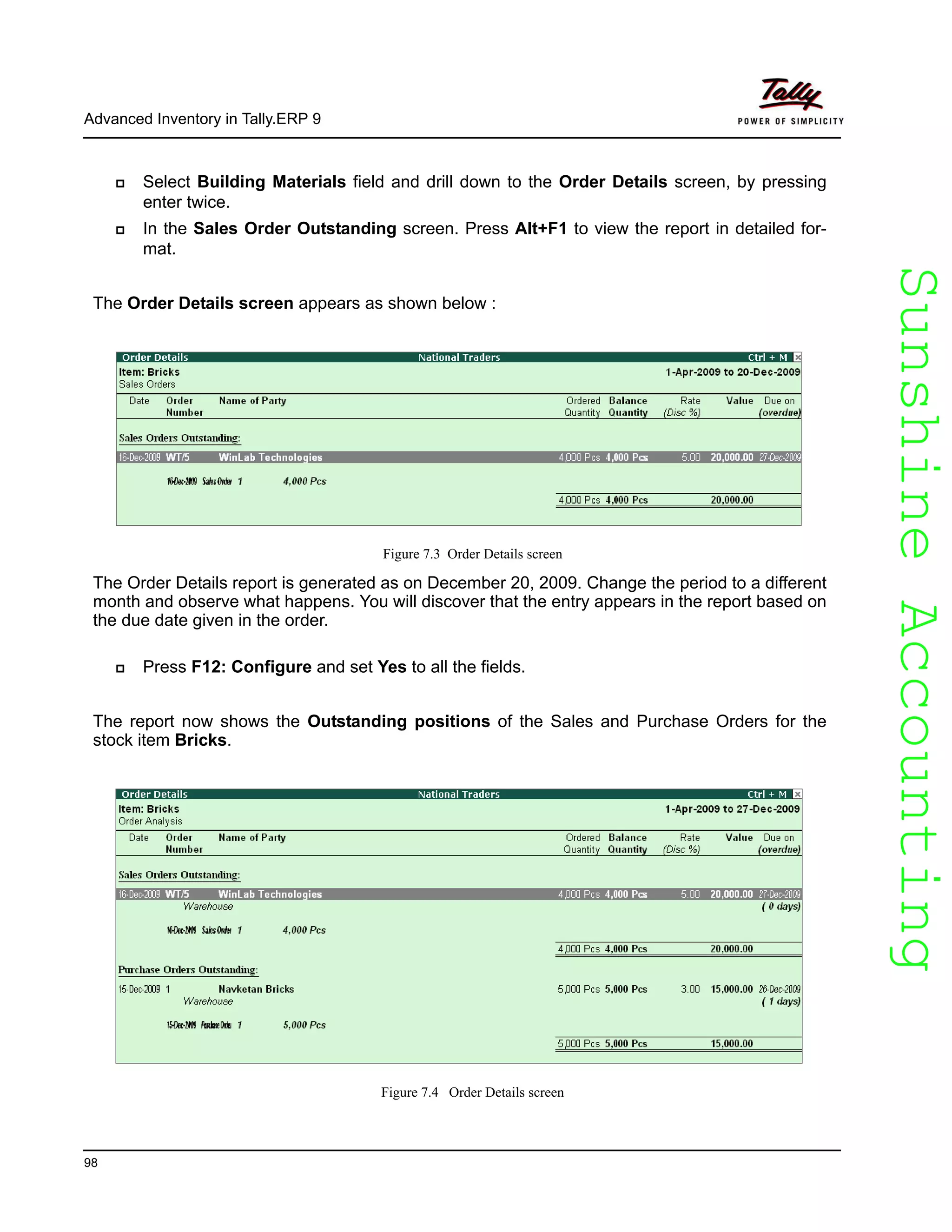 SunshineAccountingSunshineAccounting
Advanced Inventory in Tally.ERP 9
98
Select Building Materials field and drill down to the Order Details screen, by pressing
enter twice.
In the Sales Order Outstanding screen. Press Alt+F1 to view the report in detailed for-
mat.
The Order Details screen appears as shown below :
Figure 7.3 Order Details screen
The Order Details report is generated as on December 20, 2009. Change the period to a different
month and observe what happens. You will discover that the entry appears in the report based on
the due date given in the order.
Press F12: Configure and set Yes to all the fields.
The report now shows the Outstanding positions of the Sales and Purchase Orders for the
stock item Bricks.
Figure 7.4 Order Details screen
 
