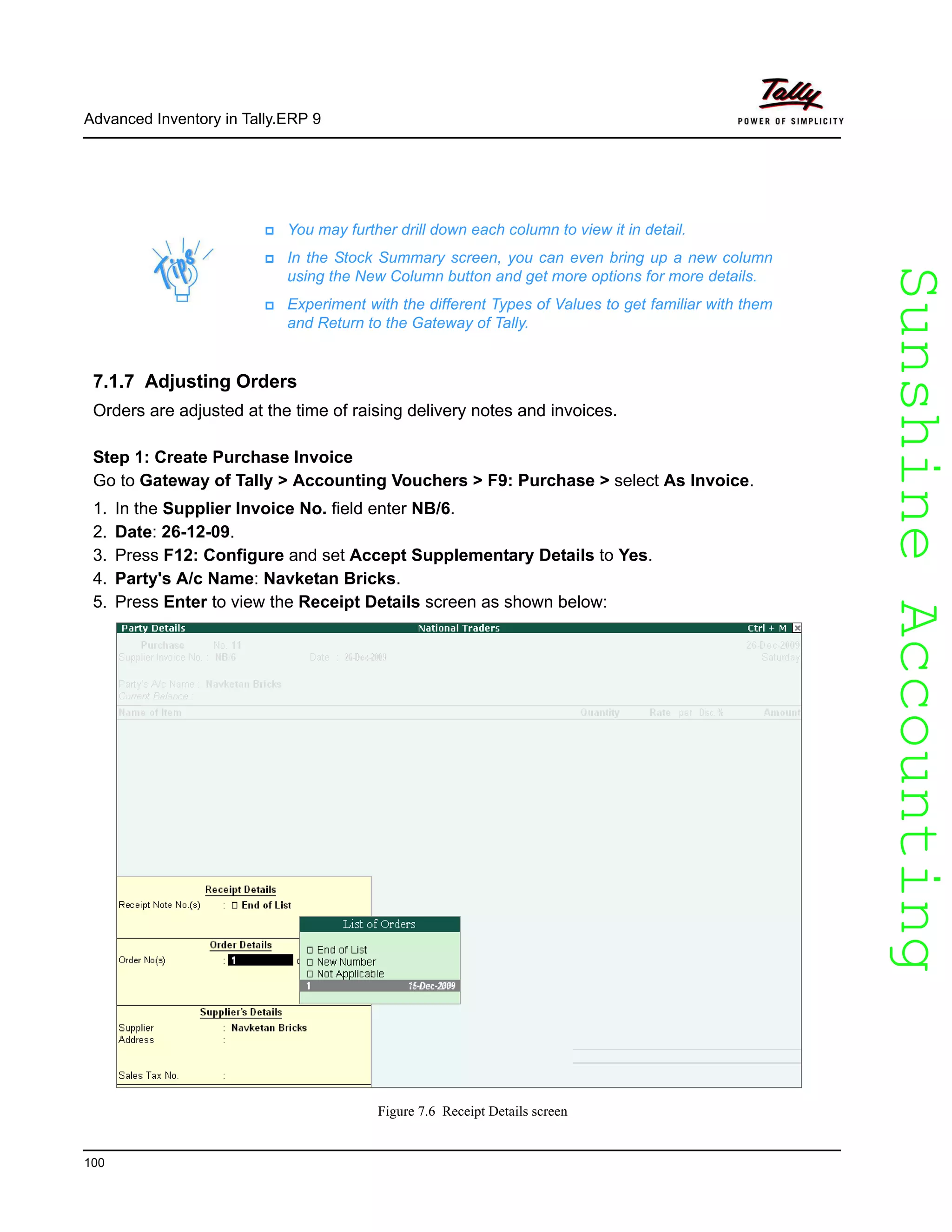 SunshineAccountingSunshineAccounting
Advanced Inventory in Tally.ERP 9
100
7.1.7 Adjusting Orders
Orders are adjusted at the time of raising delivery notes and invoices.
Step 1: Create Purchase Invoice
Go to Gateway of Tally > Accounting Vouchers > F9: Purchase > select As Invoice.
1. In the Supplier Invoice No. field enter NB/6.
2. Date: 26-12-09.
3. Press F12: Configure and set Accept Supplementary Details to Yes.
4. Party's A/c Name: Navketan Bricks.
5. Press Enter to view the Receipt Details screen as shown below:
Figure 7.6 Receipt Details screen
You may further drill down each column to view it in detail.
In the Stock Summary screen, you can even bring up a new column
using the New Column button and get more options for more details.
Experiment with the different Types of Values to get familiar with them
and Return to the Gateway of Tally.
 