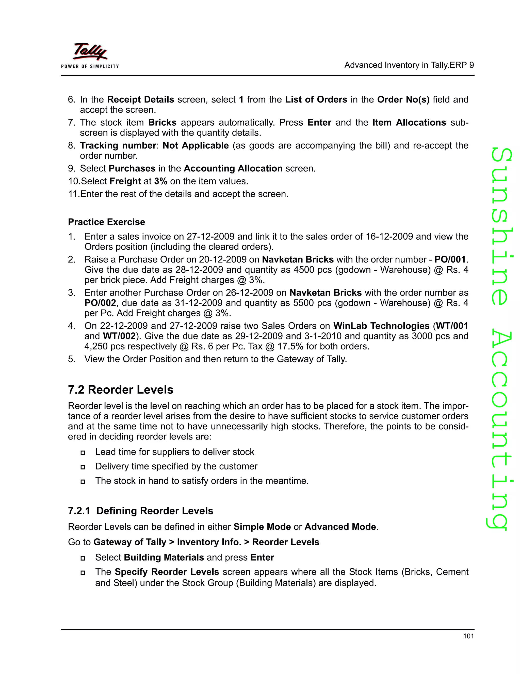 SunshineAccountingSunshineAccounting
Advanced Inventory in Tally.ERP 9
101
6. In the Receipt Details screen, select 1 from the List of Orders in the Order No(s) field and
accept the screen.
7. The stock item Bricks appears automatically. Press Enter and the Item Allocations sub-
screen is displayed with the quantity details.
8. Tracking number: Not Applicable (as goods are accompanying the bill) and re-accept the
order number.
9. Select Purchases in the Accounting Allocation screen.
10.Select Freight at 3% on the item values.
11.Enter the rest of the details and accept the screen.
Practice Exercise
1. Enter a sales invoice on 27-12-2009 and link it to the sales order of 16-12-2009 and view the
Orders position (including the cleared orders).
2. Raise a Purchase Order on 20-12-2009 on Navketan Bricks with the order number - PO/001.
Give the due date as 28-12-2009 and quantity as 4500 pcs (godown - Warehouse) @ Rs. 4
per brick piece. Add Freight charges @ 3%.
3. Enter another Purchase Order on 26-12-2009 on Navketan Bricks with the order number as
PO/002, due date as 31-12-2009 and quantity as 5500 pcs (godown - Warehouse) @ Rs. 4
per Pc. Add Freight charges @ 3%.
4. On 22-12-2009 and 27-12-2009 raise two Sales Orders on WinLab Technologies (WT/001
and WT/002). Give the due date as 29-12-2009 and 3-1-2010 and quantity as 3000 pcs and
4,250 pcs respectively @ Rs. 6 per Pc. Tax @ 17.5% for both orders.
5. View the Order Position and then return to the Gateway of Tally.
7.2 Reorder Levels
Reorder level is the level on reaching which an order has to be placed for a stock item. The impor-
tance of a reorder level arises from the desire to have sufficient stocks to service customer orders
and at the same time not to have unnecessarily high stocks. Therefore, the points to be consid-
ered in deciding reorder levels are:
Lead time for suppliers to deliver stock
Delivery time specified by the customer
The stock in hand to satisfy orders in the meantime.
7.2.1 Defining Reorder Levels
Reorder Levels can be defined in either Simple Mode or Advanced Mode.
Go to Gateway of Tally > Inventory Info. > Reorder Levels
Select Building Materials and press Enter
The Specify Reorder Levels screen appears where all the Stock Items (Bricks, Cement
and Steel) under the Stock Group (Building Materials) are displayed.
 