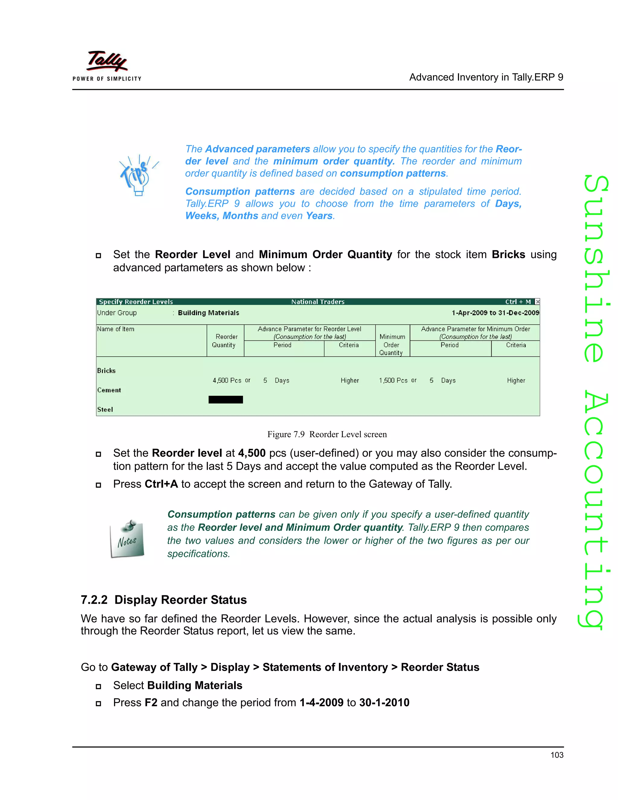SunshineAccountingSunshineAccounting
Advanced Inventory in Tally.ERP 9
103
Set the Reorder Level and Minimum Order Quantity for the stock item Bricks using
advanced partameters as shown below :
Figure 7.9 Reorder Level screen
Set the Reorder level at 4,500 pcs (user-defined) or you may also consider the consump-
tion pattern for the last 5 Days and accept the value computed as the Reorder Level.
Press Ctrl+A to accept the screen and return to the Gateway of Tally.
7.2.2 Display Reorder Status
We have so far defined the Reorder Levels. However, since the actual analysis is possible only
through the Reorder Status report, let us view the same.
Go to Gateway of Tally > Display > Statements of Inventory > Reorder Status
Select Building Materials
Press F2 and change the period from 1-4-2009 to 30-1-2010
The Advanced parameters allow you to specify the quantities for the Reor-
der level and the minimum order quantity. The reorder and minimum
order quantity is defined based on consumption patterns.
Consumption patterns are decided based on a stipulated time period.
Tally.ERP 9 allows you to choose from the time parameters of Days,
Weeks, Months and even Years.
Consumption patterns can be given only if you specify a user-defined quantity
as the Reorder level and Minimum Order quantity. Tally.ERP 9 then compares
the two values and considers the lower or higher of the two figures as per our
specifications.
 