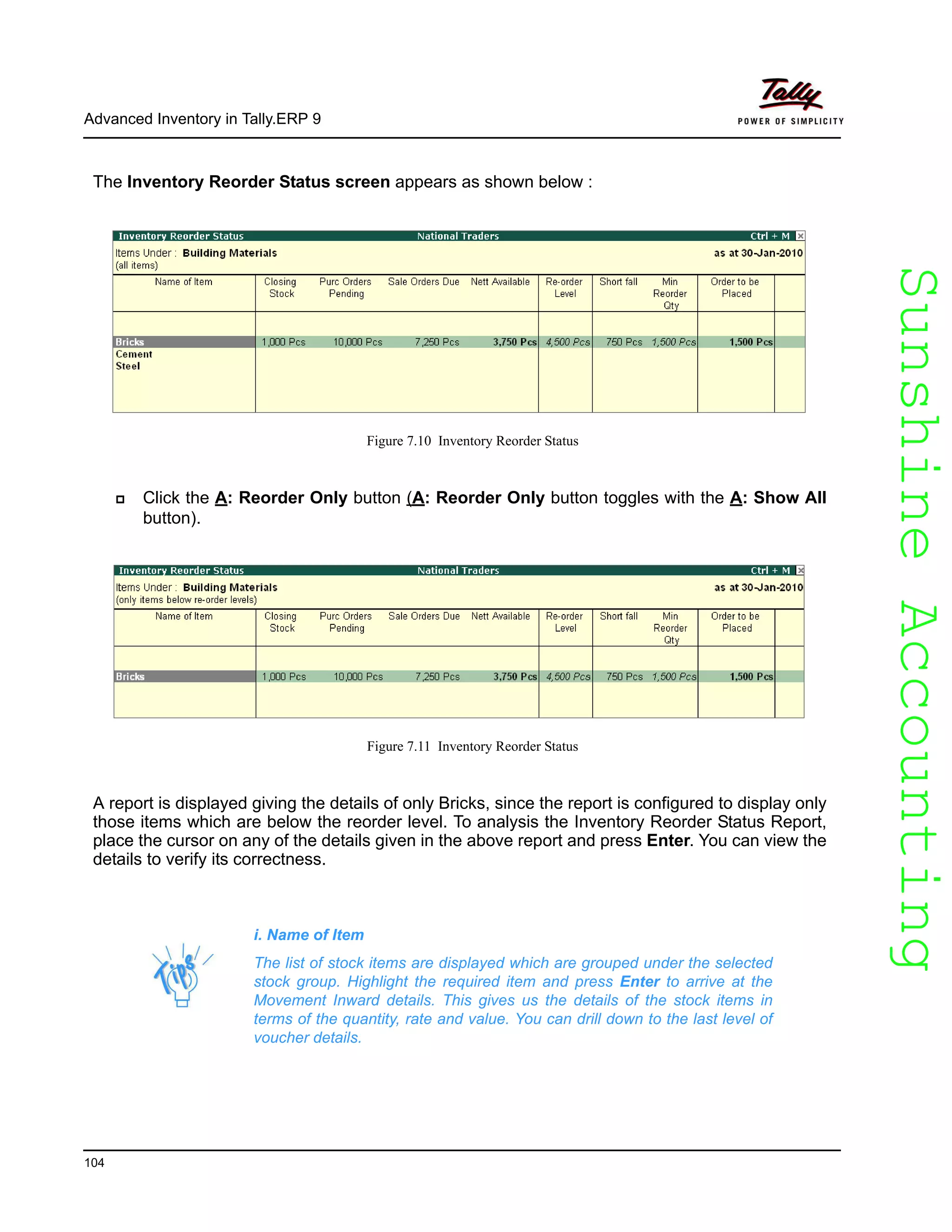 SunshineAccountingSunshineAccounting
Advanced Inventory in Tally.ERP 9
104
The Inventory Reorder Status screen appears as shown below :
Figure 7.10 Inventory Reorder Status
Click the A: Reorder Only button (A: Reorder Only button toggles with the A: Show All
button).
Figure 7.11 Inventory Reorder Status
A report is displayed giving the details of only Bricks, since the report is configured to display only
those items which are below the reorder level. To analysis the Inventory Reorder Status Report,
place the cursor on any of the details given in the above report and press Enter. You can view the
details to verify its correctness.
i. Name of Item
The list of stock items are displayed which are grouped under the selected
stock group. Highlight the required item and press Enter to arrive at the
Movement Inward details. This gives us the details of the stock items in
terms of the quantity, rate and value. You can drill down to the last level of
voucher details.
 