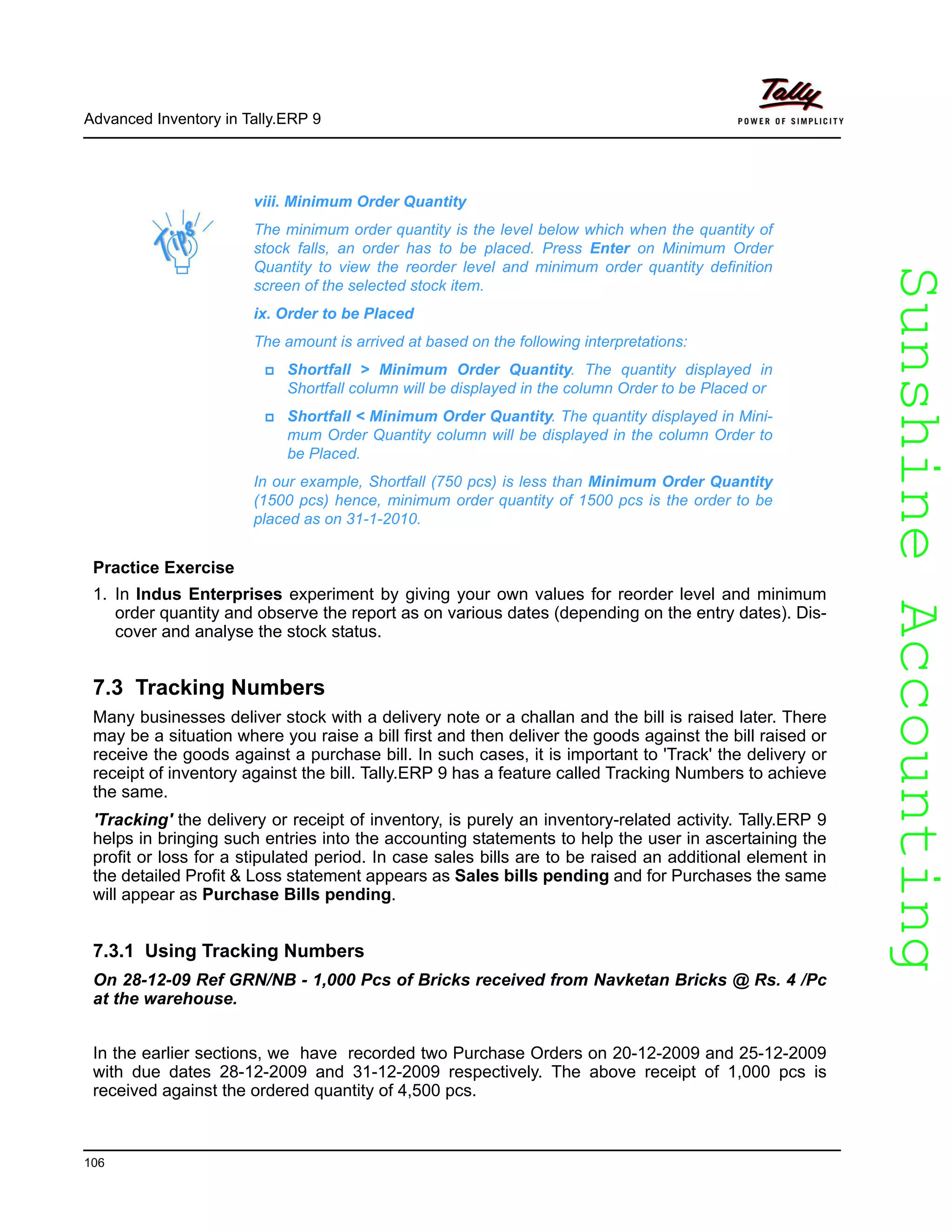 SunshineAccountingSunshineAccounting
Advanced Inventory in Tally.ERP 9
106
Practice Exercise
1. In Indus Enterprises experiment by giving your own values for reorder level and minimum
order quantity and observe the report as on various dates (depending on the entry dates). Dis-
cover and analyse the stock status.
7.3 Tracking Numbers
Many businesses deliver stock with a delivery note or a challan and the bill is raised later. There
may be a situation where you raise a bill first and then deliver the goods against the bill raised or
receive the goods against a purchase bill. In such cases, it is important to 'Track' the delivery or
receipt of inventory against the bill. Tally.ERP 9 has a feature called Tracking Numbers to achieve
the same.
'Tracking' the delivery or receipt of inventory, is purely an inventory-related activity. Tally.ERP 9
helps in bringing such entries into the accounting statements to help the user in ascertaining the
profit or loss for a stipulated period. In case sales bills are to be raised an additional element in
the detailed Profit & Loss statement appears as Sales bills pending and for Purchases the same
will appear as Purchase Bills pending.
7.3.1 Using Tracking Numbers
On 28-12-09 Ref GRN/NB - 1,000 Pcs of Bricks received from Navketan Bricks @ Rs. 4 /Pc
at the warehouse.
In the earlier sections, we have recorded two Purchase Orders on 20-12-2009 and 25-12-2009
with due dates 28-12-2009 and 31-12-2009 respectively. The above receipt of 1,000 pcs is
received against the ordered quantity of 4,500 pcs.
viii. Minimum Order Quantity
The minimum order quantity is the level below which when the quantity of
stock falls, an order has to be placed. Press Enter on Minimum Order
Quantity to view the reorder level and minimum order quantity definition
screen of the selected stock item.
ix. Order to be Placed
The amount is arrived at based on the following interpretations:
Shortfall > Minimum Order Quantity. The quantity displayed in
Shortfall column will be displayed in the column Order to be Placed or
Shortfall < Minimum Order Quantity. The quantity displayed in Mini-
mum Order Quantity column will be displayed in the column Order to
be Placed.
In our example, Shortfall (750 pcs) is less than Minimum Order Quantity
(1500 pcs) hence, minimum order quantity of 1500 pcs is the order to be
placed as on 31-1-2010.
 