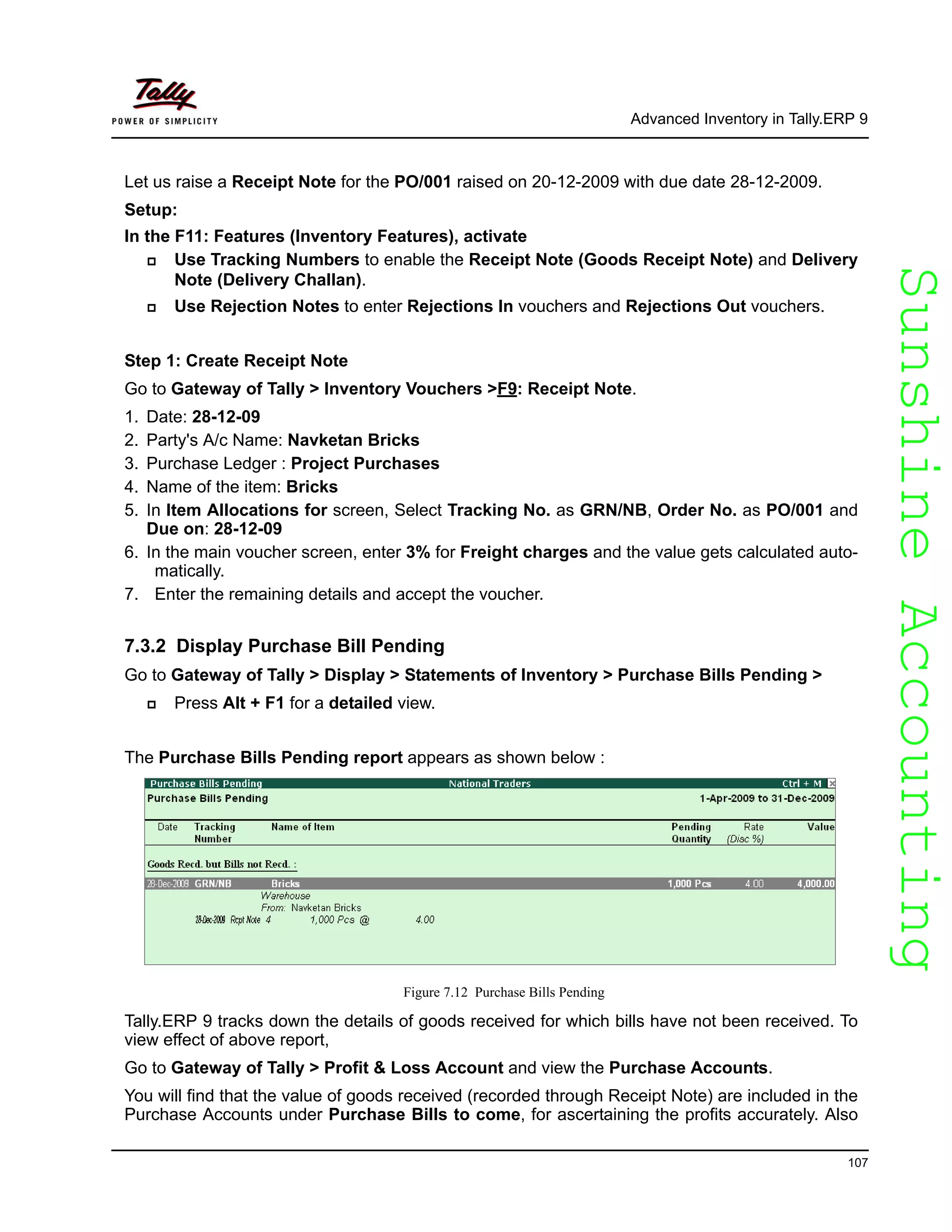 SunshineAccountingSunshineAccounting
Advanced Inventory in Tally.ERP 9
107
Let us raise a Receipt Note for the PO/001 raised on 20-12-2009 with due date 28-12-2009.
Setup:
In the F11: Features (Inventory Features), activate
Use Tracking Numbers to enable the Receipt Note (Goods Receipt Note) and Delivery
Note (Delivery Challan).
Use Rejection Notes to enter Rejections In vouchers and Rejections Out vouchers.
Step 1: Create Receipt Note
Go to Gateway of Tally > Inventory Vouchers >F9: Receipt Note.
1. Date: 28-12-09
2. Party's A/c Name: Navketan Bricks
3. Purchase Ledger : Project Purchases
4. Name of the item: Bricks
5. In Item Allocations for screen, Select Tracking No. as GRN/NB, Order No. as PO/001 and
Due on: 28-12-09
6. In the main voucher screen, enter 3% for Freight charges and the value gets calculated auto-
matically.
7. Enter the remaining details and accept the voucher.
7.3.2 Display Purchase Bill Pending
Go to Gateway of Tally > Display > Statements of Inventory > Purchase Bills Pending >
Press Alt + F1 for a detailed view.
The Purchase Bills Pending report appears as shown below :
Figure 7.12 Purchase Bills Pending
Tally.ERP 9 tracks down the details of goods received for which bills have not been received. To
view effect of above report,
Go to Gateway of Tally > Profit & Loss Account and view the Purchase Accounts.
You will find that the value of goods received (recorded through Receipt Note) are included in the
Purchase Accounts under Purchase Bills to come, for ascertaining the profits accurately. Also
 