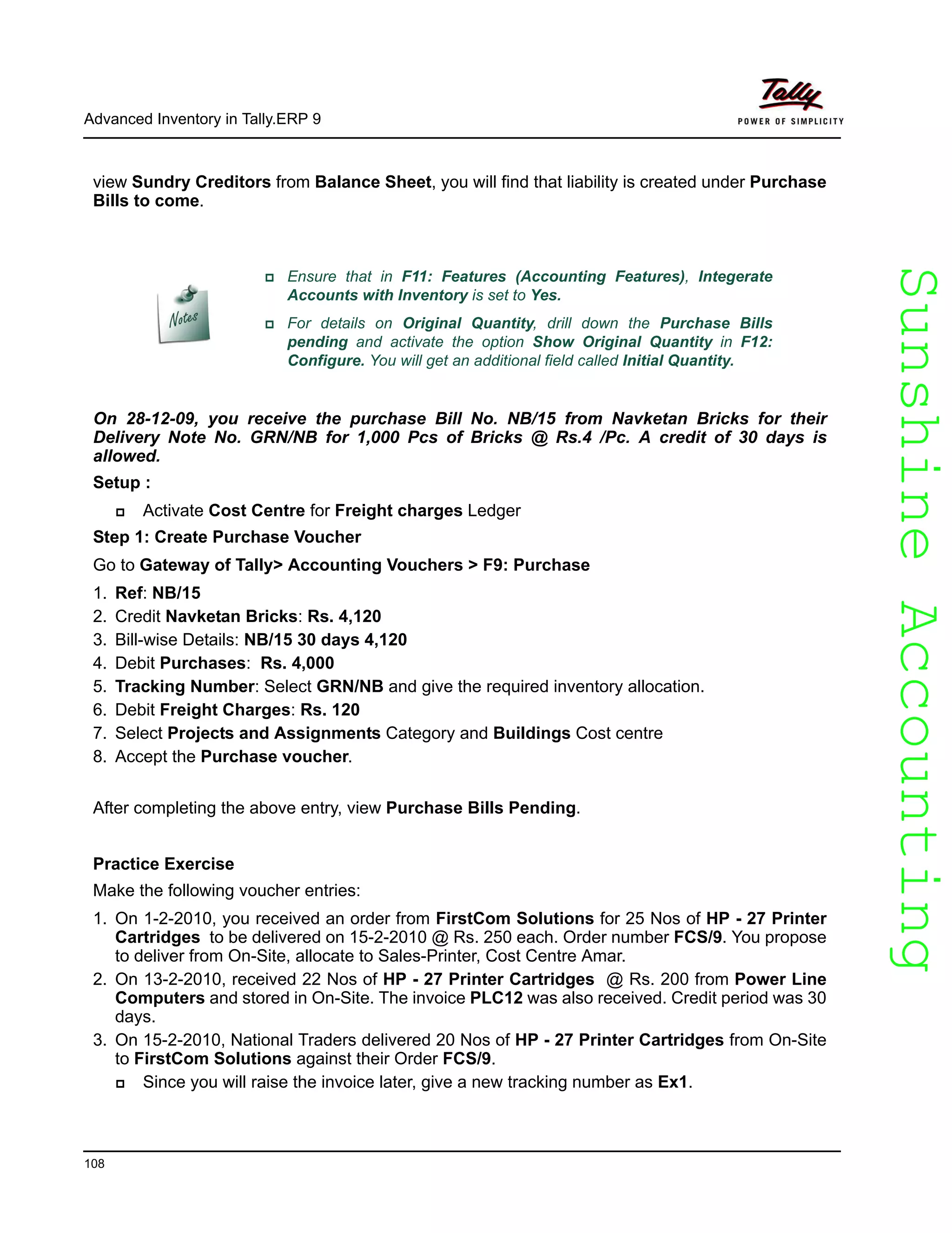 SunshineAccountingSunshineAccounting
Advanced Inventory in Tally.ERP 9
108
view Sundry Creditors from Balance Sheet, you will find that liability is created under Purchase
Bills to come.
On 28-12-09, you receive the purchase Bill No. NB/15 from Navketan Bricks for their
Delivery Note No. GRN/NB for 1,000 Pcs of Bricks @ Rs.4 /Pc. A credit of 30 days is
allowed.
Setup :
Activate Cost Centre for Freight charges Ledger
Step 1: Create Purchase Voucher
Go to Gateway of Tally> Accounting Vouchers > F9: Purchase
1. Ref: NB/15
2. Credit Navketan Bricks: Rs. 4,120
3. Bill-wise Details: NB/15 30 days 4,120
4. Debit Purchases: Rs. 4,000
5. Tracking Number: Select GRN/NB and give the required inventory allocation.
6. Debit Freight Charges: Rs. 120
7. Select Projects and Assignments Category and Buildings Cost centre
8. Accept the Purchase voucher.
After completing the above entry, view Purchase Bills Pending.
Practice Exercise
Make the following voucher entries:
1. On 1-2-2010, you received an order from FirstCom Solutions for 25 Nos of HP - 27 Printer
Cartridges to be delivered on 15-2-2010 @ Rs. 250 each. Order number FCS/9. You propose
to deliver from On-Site, allocate to Sales-Printer, Cost Centre Amar.
2. On 13-2-2010, received 22 Nos of HP - 27 Printer Cartridges @ Rs. 200 from Power Line
Computers and stored in On-Site. The invoice PLC12 was also received. Credit period was 30
days.
3. On 15-2-2010, National Traders delivered 20 Nos of HP - 27 Printer Cartridges from On-Site
to FirstCom Solutions against their Order FCS/9.
Since you will raise the invoice later, give a new tracking number as Ex1.
Ensure that in F11: Features (Accounting Features), Integerate
Accounts with Inventory is set to Yes.
For details on Original Quantity, drill down the Purchase Bills
pending and activate the option Show Original Quantity in F12:
Configure. You will get an additional field called Initial Quantity.
 