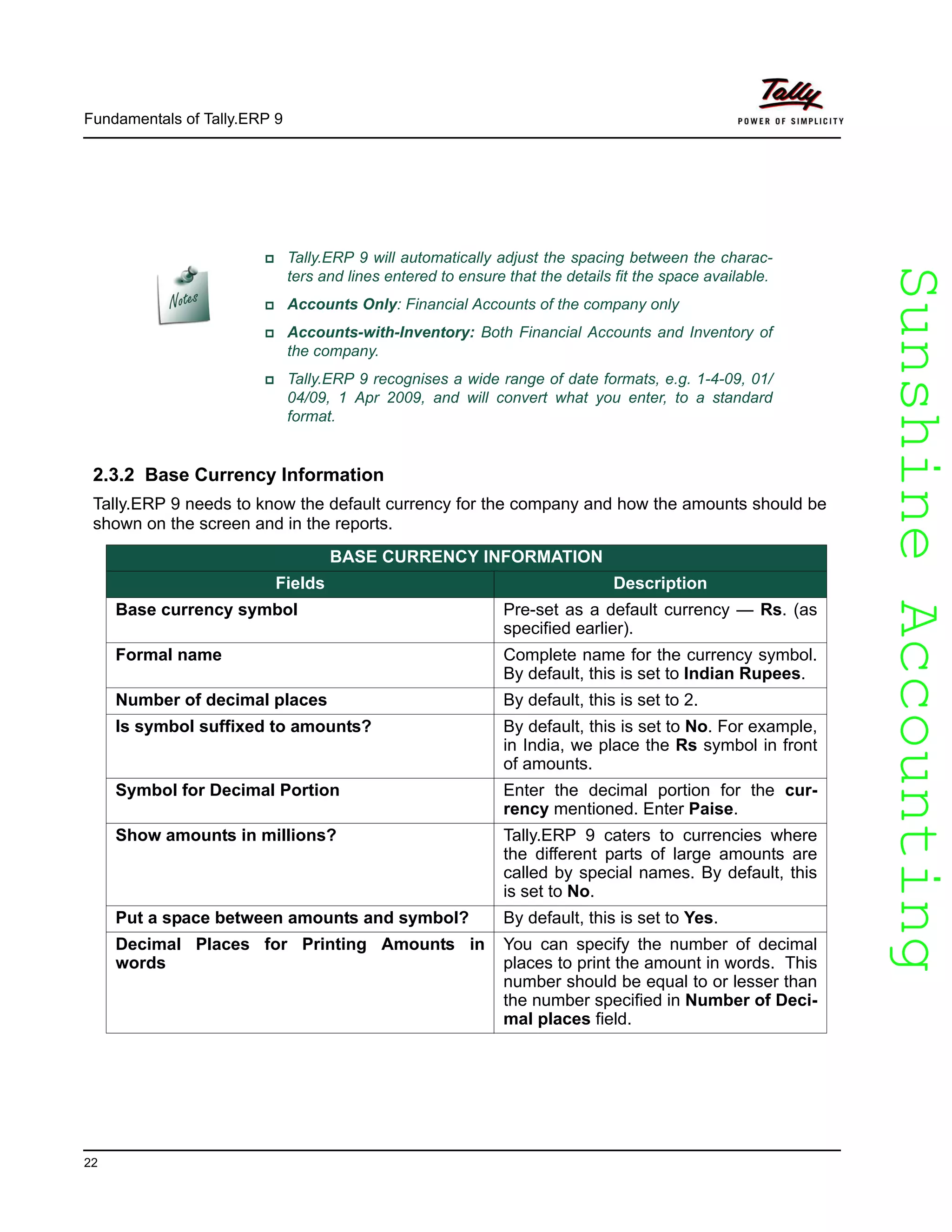 SunshineAccountingSunshineAccounting
Fundamentals of Tally.ERP 9
22
2.3.2 Base Currency Information
Tally.ERP 9 needs to know the default currency for the company and how the amounts should be
shown on the screen and in the reports.
Tally.ERP 9 will automatically adjust the spacing between the charac-
ters and lines entered to ensure that the details fit the space available.
Accounts Only: Financial Accounts of the company only
Accounts-with-Inventory: Both Financial Accounts and Inventory of
the company.
Tally.ERP 9 recognises a wide range of date formats, e.g. 1-4-09, 01/
04/09, 1 Apr 2009, and will convert what you enter, to a standard
format.
BASE CURRENCY INFORMATION
Fields Description
Base currency symbol Pre-set as a default currency — Rs. (as
specified earlier).
Formal name Complete name for the currency symbol.
By default, this is set to Indian Rupees.
Number of decimal places By default, this is set to 2.
Is symbol suffixed to amounts? By default, this is set to No. For example,
in India, we place the Rs symbol in front
of amounts.
Symbol for Decimal Portion Enter the decimal portion for the cur-
rency mentioned. Enter Paise.
Show amounts in millions? Tally.ERP 9 caters to currencies where
the different parts of large amounts are
called by special names. By default, this
is set to No.
Put a space between amounts and symbol? By default, this is set to Yes.
Decimal Places for Printing Amounts in
words
You can specify the number of decimal
places to print the amount in words. This
number should be equal to or lesser than
the number specified in Number of Deci-
mal places field.
 