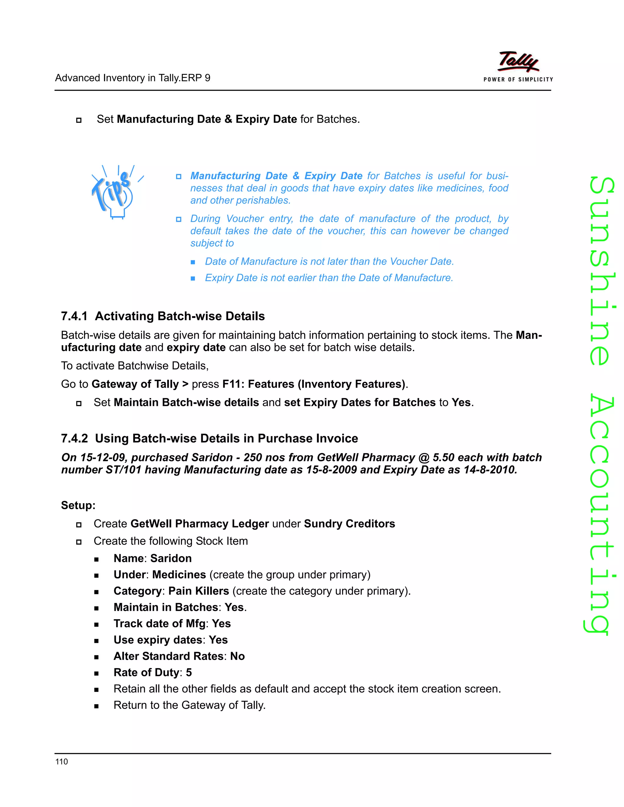 SunshineAccountingSunshineAccounting
Advanced Inventory in Tally.ERP 9
110
Set Manufacturing Date & Expiry Date for Batches.
7.4.1 Activating Batch-wise Details
Batch-wise details are given for maintaining batch information pertaining to stock items. The Man-
ufacturing date and expiry date can also be set for batch wise details.
To activate Batchwise Details,
Go to Gateway of Tally > press F11: Features (Inventory Features).
Set Maintain Batch-wise details and set Expiry Dates for Batches to Yes.
7.4.2 Using Batch-wise Details in Purchase Invoice
On 15-12-09, purchased Saridon - 250 nos from GetWell Pharmacy @ 5.50 each with batch
number ST/101 having Manufacturing date as 15-8-2009 and Expiry Date as 14-8-2010.
Setup:
Create GetWell Pharmacy Ledger under Sundry Creditors
Create the following Stock Item
Name: Saridon
Under: Medicines (create the group under primary)
Category: Pain Killers (create the category under primary).
Maintain in Batches: Yes.
Track date of Mfg: Yes
Use expiry dates: Yes
Alter Standard Rates: No
Rate of Duty: 5
Retain all the other fields as default and accept the stock item creation screen.
Return to the Gateway of Tally.
Manufacturing Date & Expiry Date for Batches is useful for busi-
nesses that deal in goods that have expiry dates like medicines, food
and other perishables.
During Voucher entry, the date of manufacture of the product, by
default takes the date of the voucher, this can however be changed
subject to
Date of Manufacture is not later than the Voucher Date.
Expiry Date is not earlier than the Date of Manufacture.
 