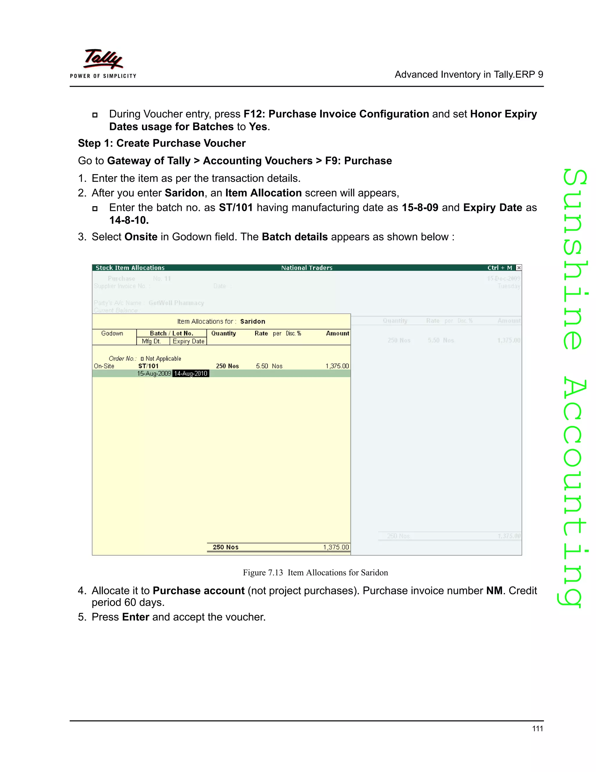 SunshineAccountingSunshineAccounting
Advanced Inventory in Tally.ERP 9
111
During Voucher entry, press F12: Purchase Invoice Configuration and set Honor Expiry
Dates usage for Batches to Yes.
Step 1: Create Purchase Voucher
Go to Gateway of Tally > Accounting Vouchers > F9: Purchase
1. Enter the item as per the transaction details.
2. After you enter Saridon, an Item Allocation screen will appears,
Enter the batch no. as ST/101 having manufacturing date as 15-8-09 and Expiry Date as
14-8-10.
3. Select Onsite in Godown field. The Batch details appears as shown below :
Figure 7.13 Item Allocations for Saridon
4. Allocate it to Purchase account (not project purchases). Purchase invoice number NM. Credit
period 60 days.
5. Press Enter and accept the voucher.
 
