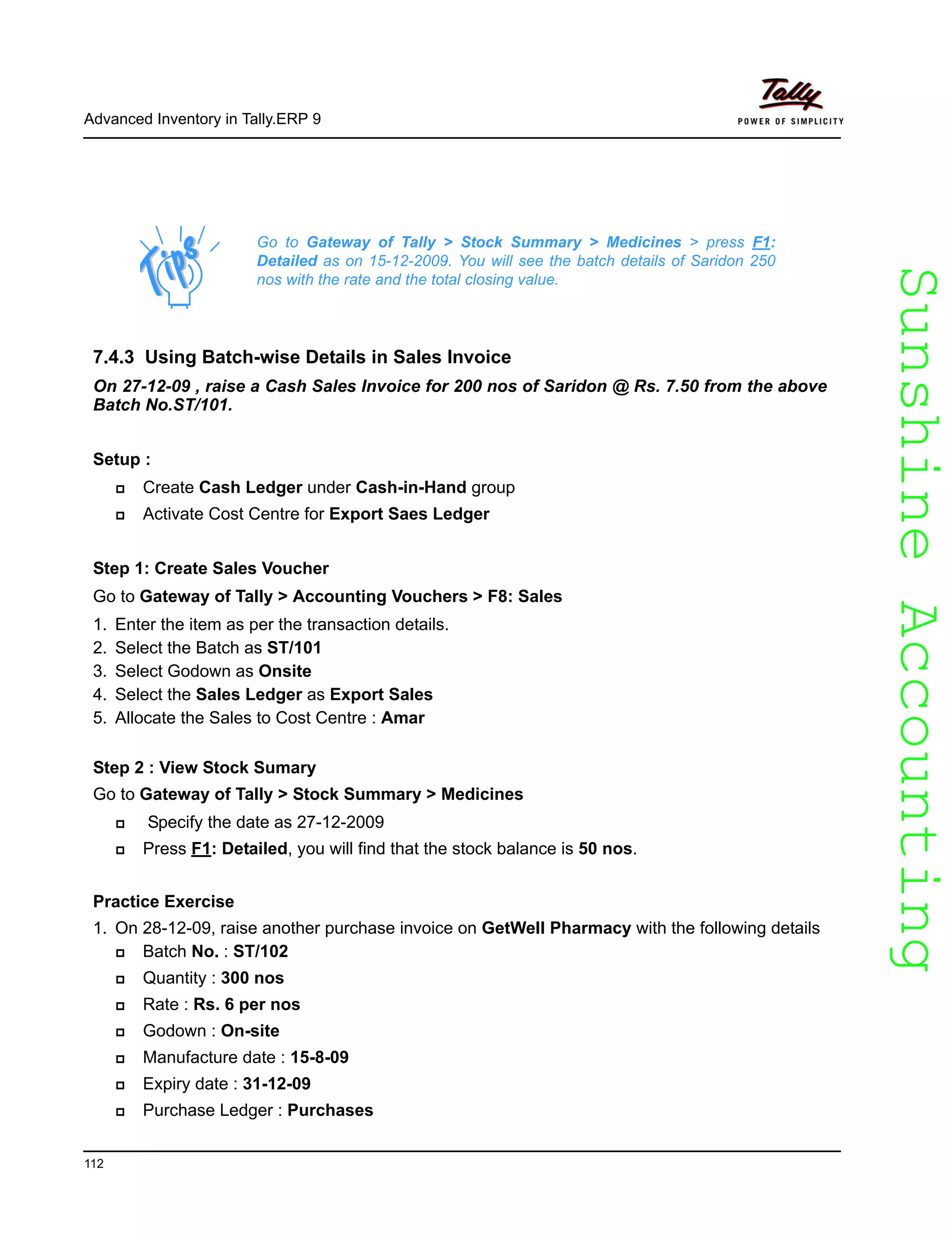 SunshineAccountingSunshineAccounting
Advanced Inventory in Tally.ERP 9
112
7.4.3 Using Batch-wise Details in Sales Invoice
On 27-12-09 , raise a Cash Sales Invoice for 200 nos of Saridon @ Rs. 7.50 from the above
Batch No.ST/101.
Setup :
Create Cash Ledger under Cash-in-Hand group
Activate Cost Centre for Export Saes Ledger
Step 1: Create Sales Voucher
Go to Gateway of Tally > Accounting Vouchers > F8: Sales
1. Enter the item as per the transaction details.
2. Select the Batch as ST/101
3. Select Godown as Onsite
4. Select the Sales Ledger as Export Sales
5. Allocate the Sales to Cost Centre : Amar
Step 2 : View Stock Sumary
Go to Gateway of Tally > Stock Summary > Medicines
Specify the date as 27-12-2009
Press F1: Detailed, you will find that the stock balance is 50 nos.
Practice Exercise
1. On 28-12-09, raise another purchase invoice on GetWell Pharmacy with the following details
Batch No. : ST/102
Quantity : 300 nos
Rate : Rs. 6 per nos
Godown : On-site
Manufacture date : 15-8-09
Expiry date : 31-12-09
Purchase Ledger : Purchases
Go to Gateway of Tally > Stock Summary > Medicines > press F1:
Detailed as on 15-12-2009. You will see the batch details of Saridon 250
nos with the rate and the total closing value.
 