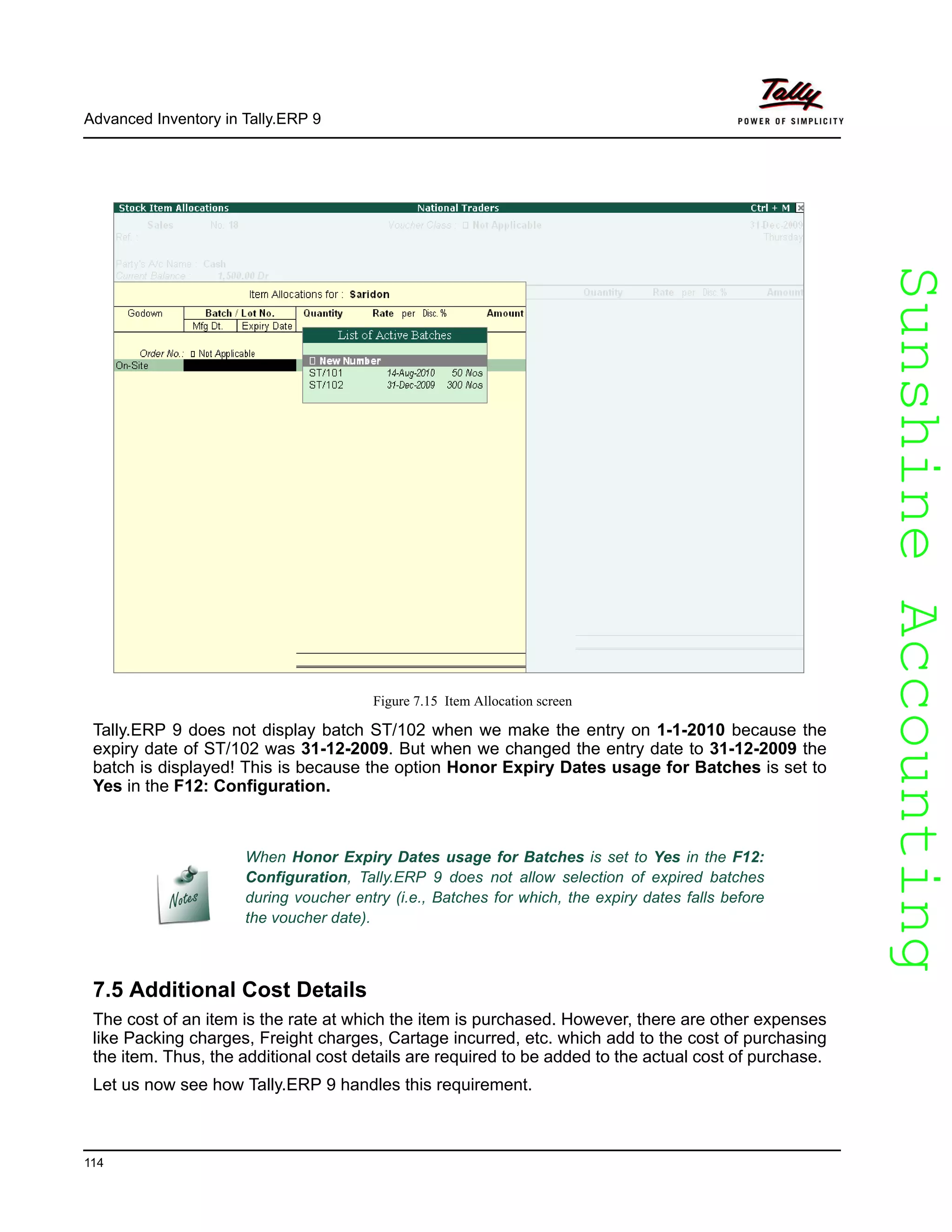 SunshineAccountingSunshineAccounting
Advanced Inventory in Tally.ERP 9
114
Figure 7.15 Item Allocation screen
Tally.ERP 9 does not display batch ST/102 when we make the entry on 1-1-2010 because the
expiry date of ST/102 was 31-12-2009. But when we changed the entry date to 31-12-2009 the
batch is displayed! This is because the option Honor Expiry Dates usage for Batches is set to
Yes in the F12: Configuration.
7.5 Additional Cost Details
The cost of an item is the rate at which the item is purchased. However, there are other expenses
like Packing charges, Freight charges, Cartage incurred, etc. which add to the cost of purchasing
the item. Thus, the additional cost details are required to be added to the actual cost of purchase.
Let us now see how Tally.ERP 9 handles this requirement.
When Honor Expiry Dates usage for Batches is set to Yes in the F12:
Configuration, Tally.ERP 9 does not allow selection of expired batches
during voucher entry (i.e., Batches for which, the expiry dates falls before
the voucher date).
 
