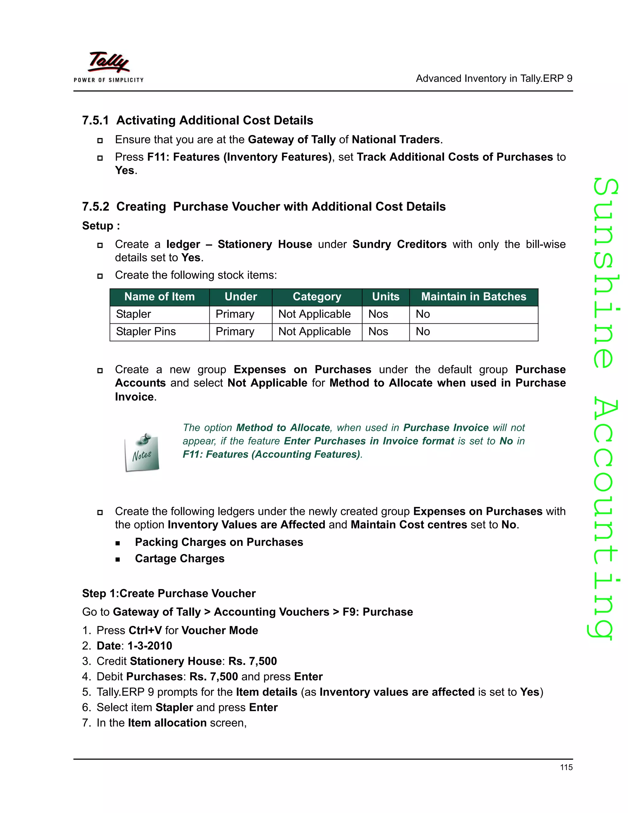 SunshineAccountingSunshineAccounting
Advanced Inventory in Tally.ERP 9
115
7.5.1 Activating Additional Cost Details
Ensure that you are at the Gateway of Tally of National Traders.
Press F11: Features (Inventory Features), set Track Additional Costs of Purchases to
Yes.
7.5.2 Creating Purchase Voucher with Additional Cost Details
Setup :
Create a ledger – Stationery House under Sundry Creditors with only the bill-wise
details set to Yes.
Create the following stock items:
Create a new group Expenses on Purchases under the default group Purchase
Accounts and select Not Applicable for Method to Allocate when used in Purchase
Invoice.
Create the following ledgers under the newly created group Expenses on Purchases with
the option Inventory Values are Affected and Maintain Cost centres set to No.
Packing Charges on Purchases
Cartage Charges
Step 1:Create Purchase Voucher
Go to Gateway of Tally > Accounting Vouchers > F9: Purchase
1. Press Ctrl+V for Voucher Mode
2. Date: 1-3-2010
3. Credit Stationery House: Rs. 7,500
4. Debit Purchases: Rs. 7,500 and press Enter
5. Tally.ERP 9 prompts for the Item details (as Inventory values are affected is set to Yes)
6. Select item Stapler and press Enter
7. In the Item allocation screen,
Name of Item Under Category Units Maintain in Batches
Stapler Primary Not Applicable Nos No
Stapler Pins Primary Not Applicable Nos No
The option Method to Allocate, when used in Purchase Invoice will not
appear, if the feature Enter Purchases in Invoice format is set to No in
F11: Features (Accounting Features).
 