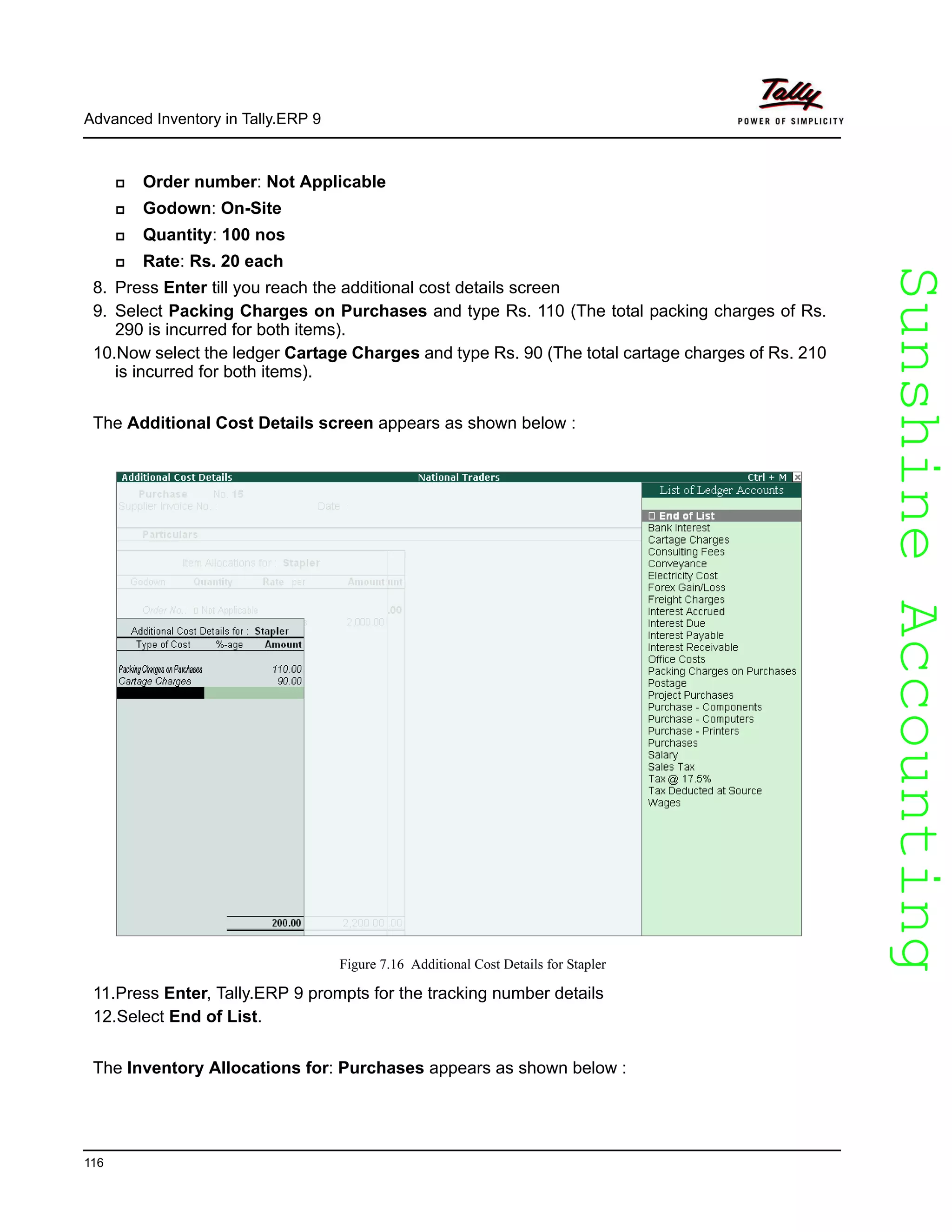 SunshineAccountingSunshineAccounting
Advanced Inventory in Tally.ERP 9
116
Order number: Not Applicable
Godown: On-Site
Quantity: 100 nos
Rate: Rs. 20 each
8. Press Enter till you reach the additional cost details screen
9. Select Packing Charges on Purchases and type Rs. 110 (The total packing charges of Rs.
290 is incurred for both items).
10.Now select the ledger Cartage Charges and type Rs. 90 (The total cartage charges of Rs. 210
is incurred for both items).
The Additional Cost Details screen appears as shown below :
Figure 7.16 Additional Cost Details for Stapler
11.Press Enter, Tally.ERP 9 prompts for the tracking number details
12.Select End of List.
The Inventory Allocations for: Purchases appears as shown below :
 