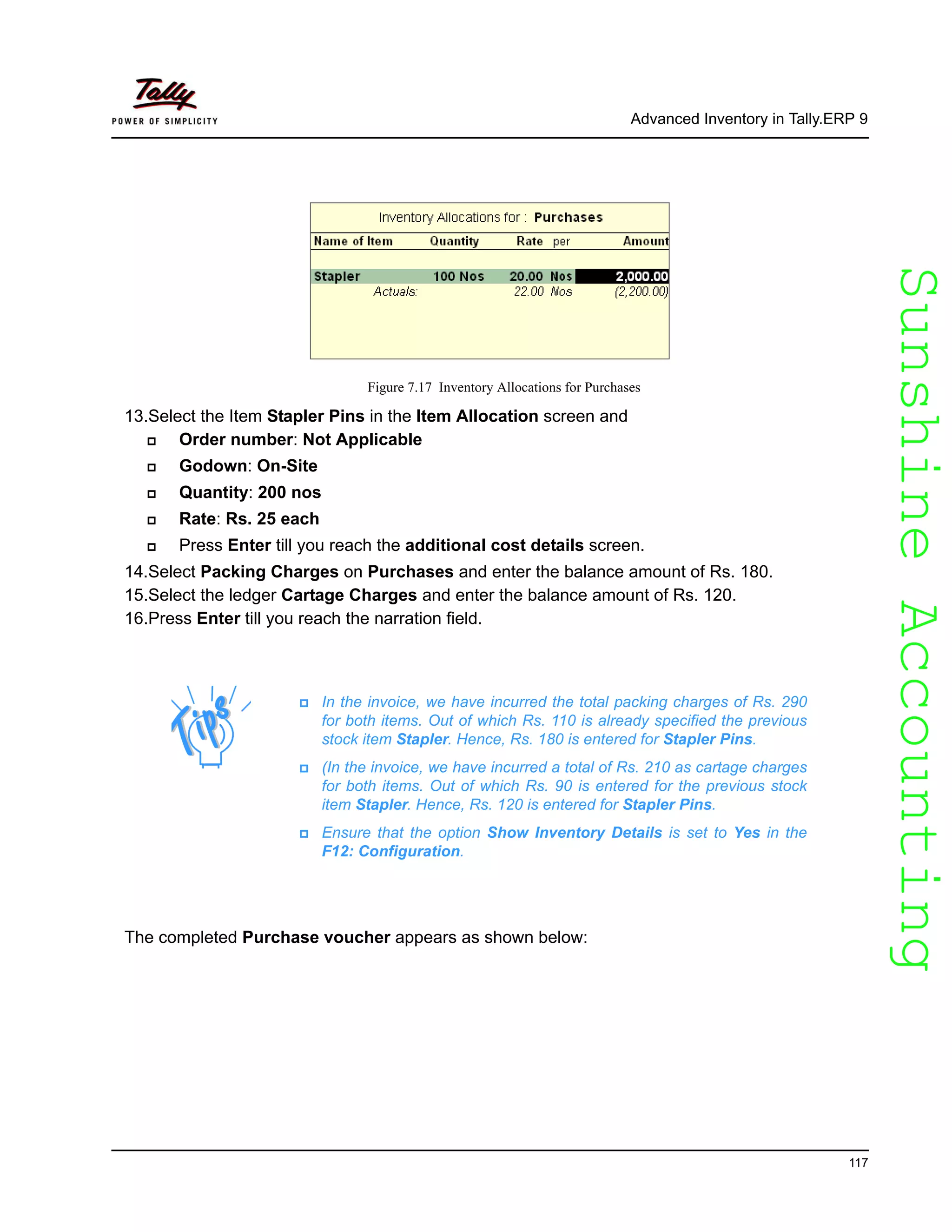 SunshineAccountingSunshineAccounting
Advanced Inventory in Tally.ERP 9
117
Figure 7.17 Inventory Allocations for Purchases
13.Select the Item Stapler Pins in the Item Allocation screen and
Order number: Not Applicable
Godown: On-Site
Quantity: 200 nos
Rate: Rs. 25 each
Press Enter till you reach the additional cost details screen.
14.Select Packing Charges on Purchases and enter the balance amount of Rs. 180.
15.Select the ledger Cartage Charges and enter the balance amount of Rs. 120.
16.Press Enter till you reach the narration field.
The completed Purchase voucher appears as shown below:
In the invoice, we have incurred the total packing charges of Rs. 290
for both items. Out of which Rs. 110 is already specified the previous
stock item Stapler. Hence, Rs. 180 is entered for Stapler Pins.
(In the invoice, we have incurred a total of Rs. 210 as cartage charges
for both items. Out of which Rs. 90 is entered for the previous stock
item Stapler. Hence, Rs. 120 is entered for Stapler Pins.
Ensure that the option Show Inventory Details is set to Yes in the
F12: Configuration.
 