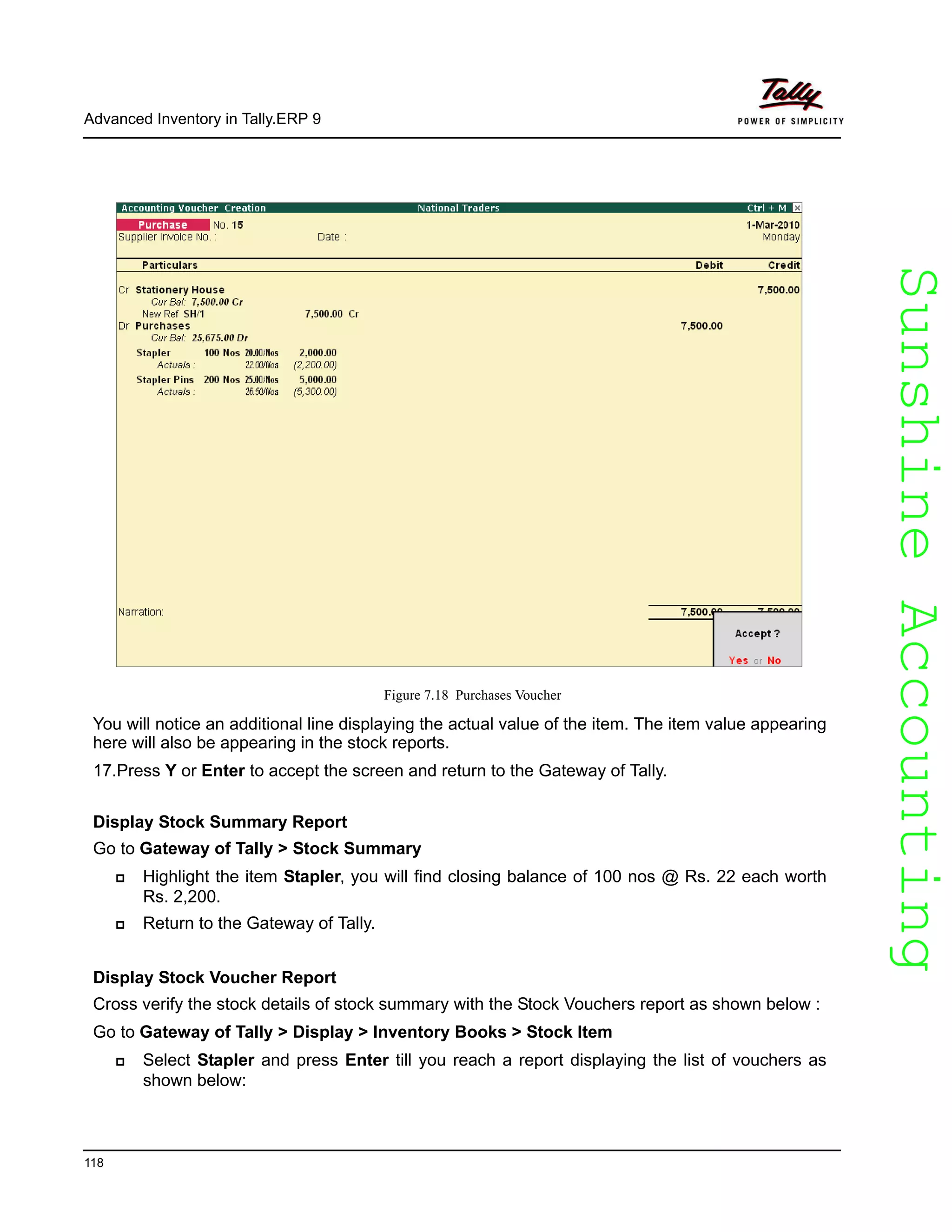 SunshineAccountingSunshineAccounting
Advanced Inventory in Tally.ERP 9
118
Figure 7.18 Purchases Voucher
You will notice an additional line displaying the actual value of the item. The item value appearing
here will also be appearing in the stock reports.
17.Press Y or Enter to accept the screen and return to the Gateway of Tally.
Display Stock Summary Report
Go to Gateway of Tally > Stock Summary
Highlight the item Stapler, you will find closing balance of 100 nos @ Rs. 22 each worth
Rs. 2,200.
Return to the Gateway of Tally.
Display Stock Voucher Report
Cross verify the stock details of stock summary with the Stock Vouchers report as shown below :
Go to Gateway of Tally > Display > Inventory Books > Stock Item
Select Stapler and press Enter till you reach a report displaying the list of vouchers as
shown below:
 