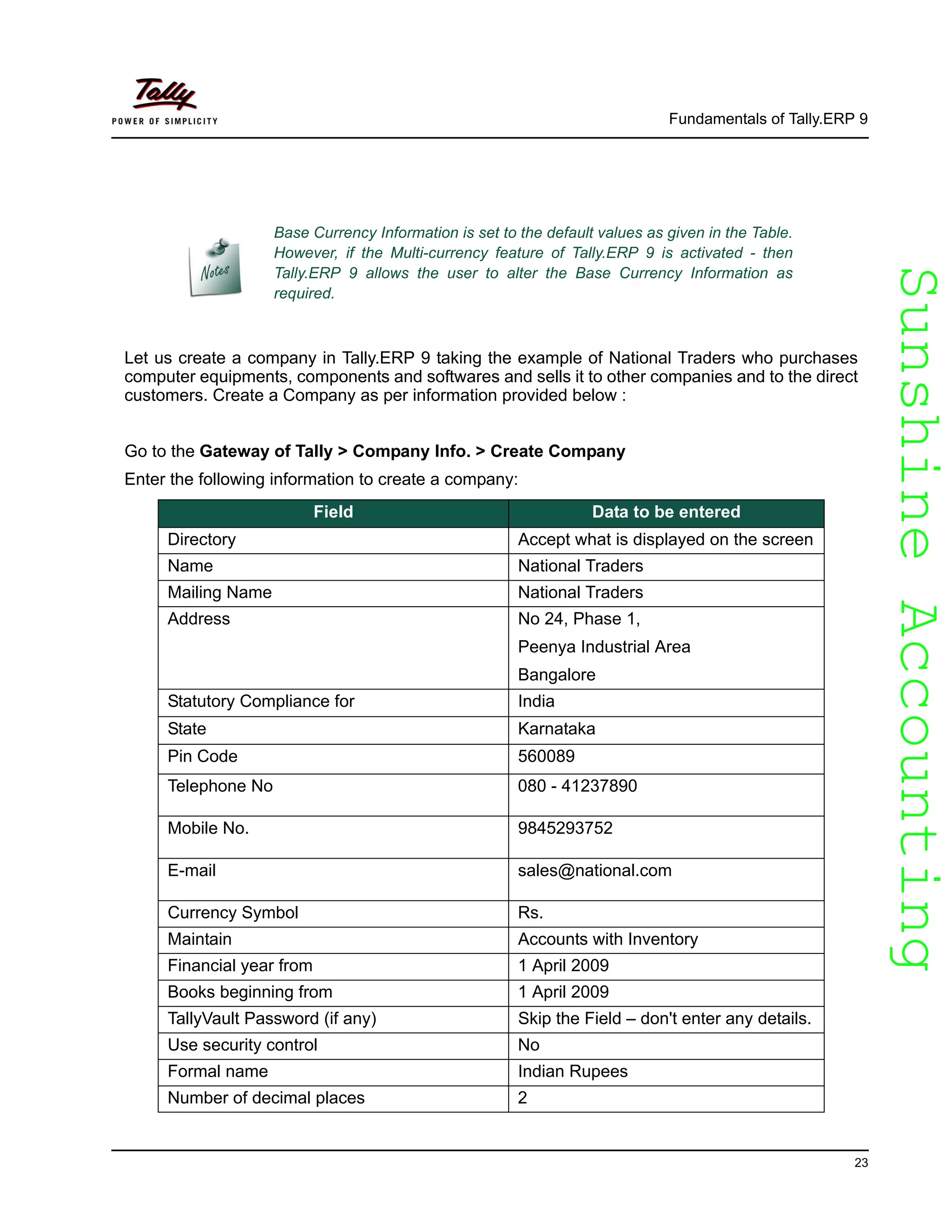 SunshineAccountingSunshineAccounting
Fundamentals of Tally.ERP 9
23
Let us create a company in Tally.ERP 9 taking the example of National Traders who purchases
computer equipments, components and softwares and sells it to other companies and to the direct
customers. Create a Company as per information provided below :
Go to the Gateway of Tally > Company Info. > Create Company
Enter the following information to create a company:
Base Currency Information is set to the default values as given in the Table.
However, if the Multi-currency feature of Tally.ERP 9 is activated - then
Tally.ERP 9 allows the user to alter the Base Currency Information as
required.
Field Data to be entered
Directory Accept what is displayed on the screen
Name National Traders
Mailing Name National Traders
Address No 24, Phase 1,
Peenya Industrial Area
Bangalore
Statutory Compliance for India
State Karnataka
Pin Code 560089
Telephone No 080 - 41237890
Mobile No. 9845293752
E-mail sales@national.com
Currency Symbol Rs.
Maintain Accounts with Inventory
Financial year from 1 April 2009
Books beginning from 1 April 2009
TallyVault Password (if any) Skip the Field – don't enter any details.
Use security control No
Formal name Indian Rupees
Number of decimal places 2
 