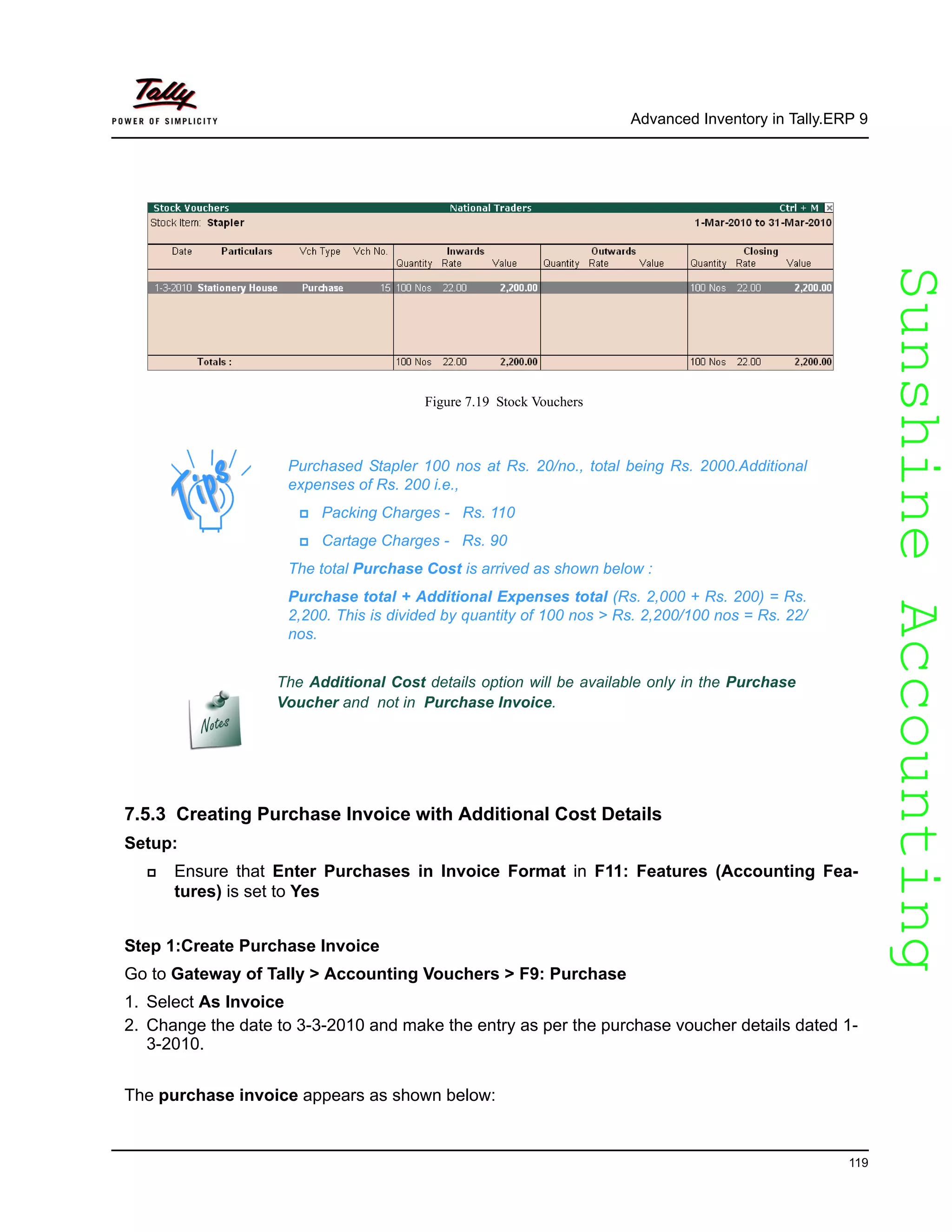 SunshineAccountingSunshineAccounting
Advanced Inventory in Tally.ERP 9
119
Figure 7.19 Stock Vouchers
7.5.3 Creating Purchase Invoice with Additional Cost Details
Setup:
Ensure that Enter Purchases in Invoice Format in F11: Features (Accounting Fea-
tures) is set to Yes
Step 1:Create Purchase Invoice
Go to Gateway of Tally > Accounting Vouchers > F9: Purchase
1. Select As Invoice
2. Change the date to 3-3-2010 and make the entry as per the purchase voucher details dated 1-
3-2010.
The purchase invoice appears as shown below:
Purchased Stapler 100 nos at Rs. 20/no., total being Rs. 2000.Additional
expenses of Rs. 200 i.e.,
Packing Charges - Rs. 110
Cartage Charges - Rs. 90
The total Purchase Cost is arrived as shown below :
Purchase total + Additional Expenses total (Rs. 2,000 + Rs. 200) = Rs.
2,200. This is divided by quantity of 100 nos > Rs. 2,200/100 nos = Rs. 22/
nos.
The Additional Cost details option will be available only in the Purchase
Voucher and not in Purchase Invoice.
 