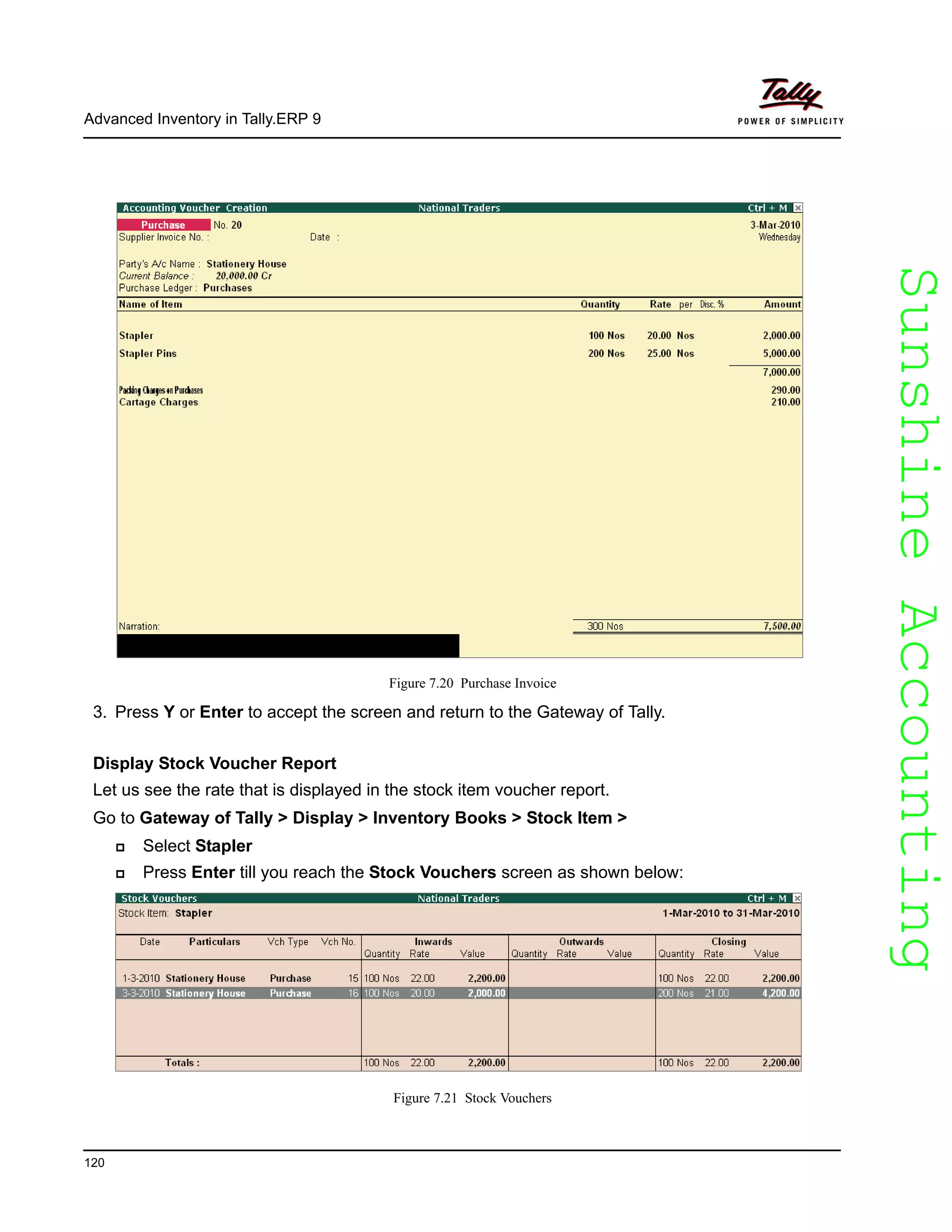 SunshineAccountingSunshineAccounting
Advanced Inventory in Tally.ERP 9
120
Figure 7.20 Purchase Invoice
3. Press Y or Enter to accept the screen and return to the Gateway of Tally.
Display Stock Voucher Report
Let us see the rate that is displayed in the stock item voucher report.
Go to Gateway of Tally > Display > Inventory Books > Stock Item >
Select Stapler
Press Enter till you reach the Stock Vouchers screen as shown below:
Figure 7.21 Stock Vouchers
 