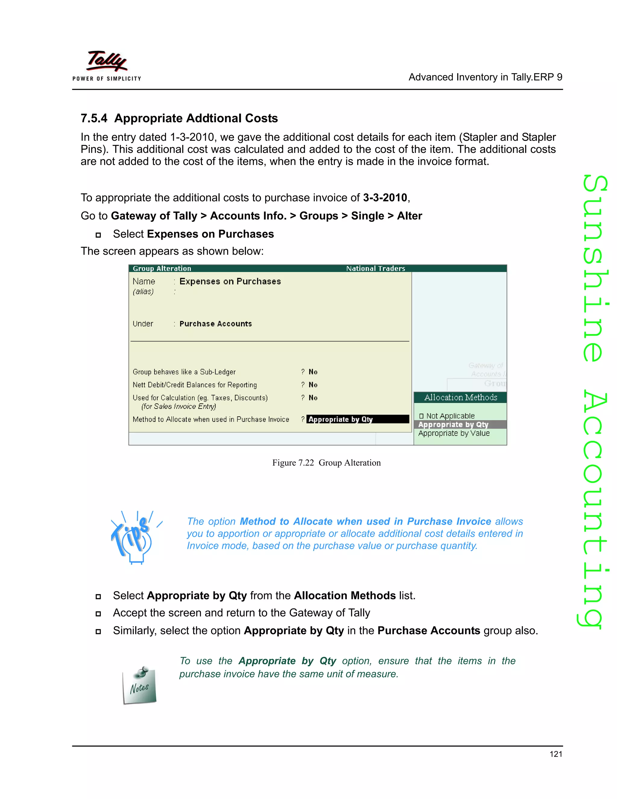 SunshineAccountingSunshineAccounting
Advanced Inventory in Tally.ERP 9
121
7.5.4 Appropriate Addtional Costs
In the entry dated 1-3-2010, we gave the additional cost details for each item (Stapler and Stapler
Pins). This additional cost was calculated and added to the cost of the item. The additional costs
are not added to the cost of the items, when the entry is made in the invoice format.
To appropriate the additional costs to purchase invoice of 3-3-2010,
Go to Gateway of Tally > Accounts Info. > Groups > Single > Alter
Select Expenses on Purchases
The screen appears as shown below:
Figure 7.22 Group Alteration
Select Appropriate by Qty from the Allocation Methods list.
Accept the screen and return to the Gateway of Tally
Similarly, select the option Appropriate by Qty in the Purchase Accounts group also.
The option Method to Allocate when used in Purchase Invoice allows
you to apportion or appropriate or allocate additional cost details entered in
Invoice mode, based on the purchase value or purchase quantity.
To use the Appropriate by Qty option, ensure that the items in the
purchase invoice have the same unit of measure.
 