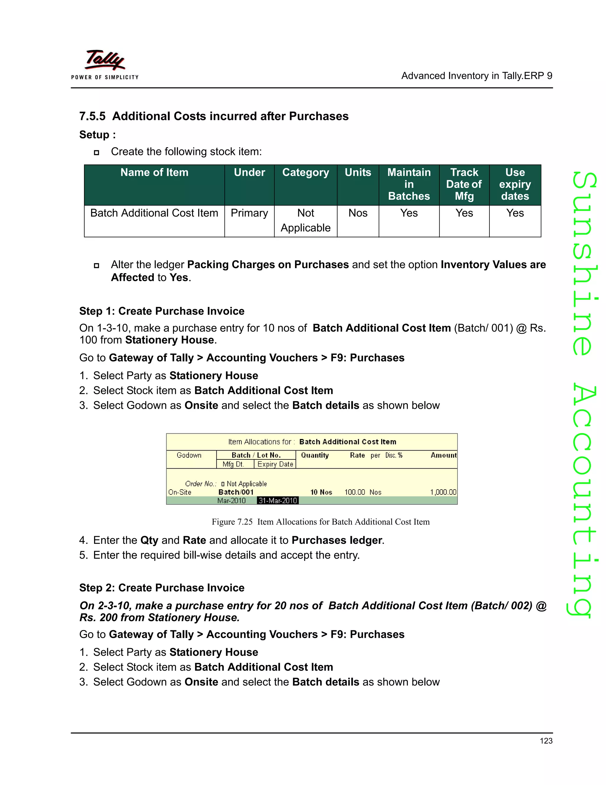 SunshineAccountingSunshineAccounting
Advanced Inventory in Tally.ERP 9
123
7.5.5 Additional Costs incurred after Purchases
Setup :
Create the following stock item:
Alter the ledger Packing Charges on Purchases and set the option Inventory Values are
Affected to Yes.
Step 1: Create Purchase Invoice
On 1-3-10, make a purchase entry for 10 nos of Batch Additional Cost Item (Batch/ 001) @ Rs.
100 from Stationery House.
Go to Gateway of Tally > Accounting Vouchers > F9: Purchases
1. Select Party as Stationery House
2. Select Stock item as Batch Additional Cost Item
3. Select Godown as Onsite and select the Batch details as shown below
Figure 7.25 Item Allocations for Batch Additional Cost Item
4. Enter the Qty and Rate and allocate it to Purchases ledger.
5. Enter the required bill-wise details and accept the entry.
Step 2: Create Purchase Invoice
On 2-3-10, make a purchase entry for 20 nos of Batch Additional Cost Item (Batch/ 002) @
Rs. 200 from Stationery House.
Go to Gateway of Tally > Accounting Vouchers > F9: Purchases
1. Select Party as Stationery House
2. Select Stock item as Batch Additional Cost Item
3. Select Godown as Onsite and select the Batch details as shown below
Name of Item Under Category Units Maintain
in
Batches
Track
Date of
Mfg
Use
expiry
dates
Batch Additional Cost Item Primary Not
Applicable
Nos Yes Yes Yes
 