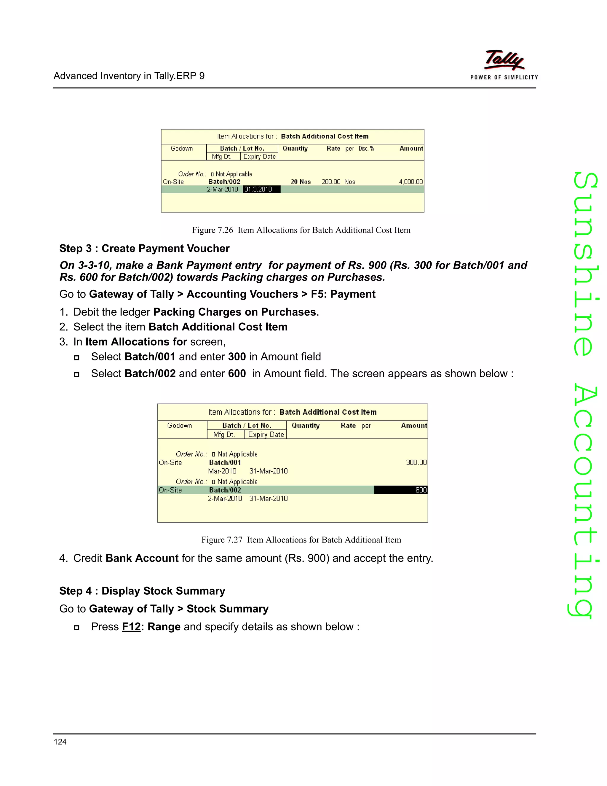 SunshineAccountingSunshineAccounting
Advanced Inventory in Tally.ERP 9
124
Figure 7.26 Item Allocations for Batch Additional Cost Item
Step 3 : Create Payment Voucher
On 3-3-10, make a Bank Payment entry for payment of Rs. 900 (Rs. 300 for Batch/001 and
Rs. 600 for Batch/002) towards Packing charges on Purchases.
Go to Gateway of Tally > Accounting Vouchers > F5: Payment
1. Debit the ledger Packing Charges on Purchases.
2. Select the item Batch Additional Cost Item
3. In Item Allocations for screen,
Select Batch/001 and enter 300 in Amount field
Select Batch/002 and enter 600 in Amount field. The screen appears as shown below :
Figure 7.27 Item Allocations for Batch Additional Item
4. Credit Bank Account for the same amount (Rs. 900) and accept the entry.
Step 4 : Display Stock Summary
Go to Gateway of Tally > Stock Summary
Press F12: Range and specify details as shown below :
 
