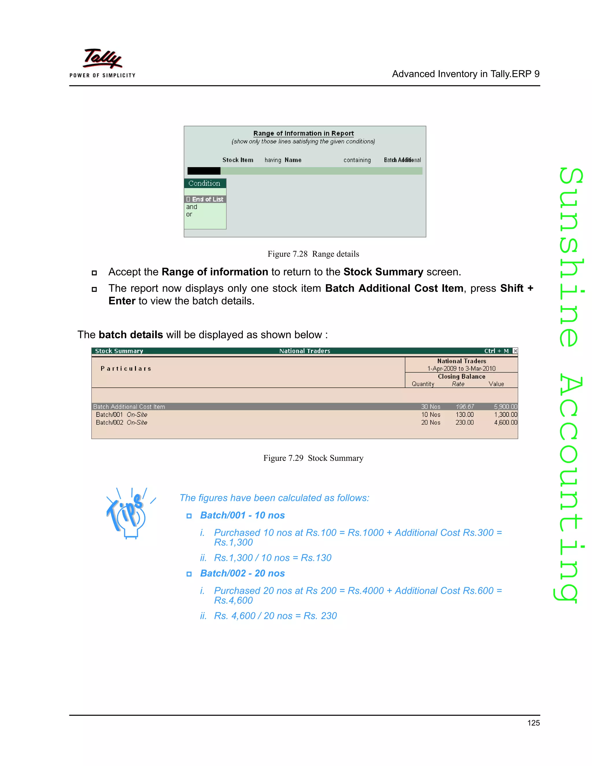 SunshineAccountingSunshineAccounting
Advanced Inventory in Tally.ERP 9
125
Figure 7.28 Range details
Accept the Range of information to return to the Stock Summary screen.
The report now displays only one stock item Batch Additional Cost Item, press Shift +
Enter to view the batch details.
The batch details will be displayed as shown below :
Figure 7.29 Stock Summary
The figures have been calculated as follows:
Batch/001 - 10 nos
i. Purchased 10 nos at Rs.100 = Rs.1000 + Additional Cost Rs.300 =
Rs.1,300
ii. Rs.1,300 / 10 nos = Rs.130
Batch/002 - 20 nos
i. Purchased 20 nos at Rs 200 = Rs.4000 + Additional Cost Rs.600 =
Rs.4,600
ii. Rs. 4,600 / 20 nos = Rs. 230
 