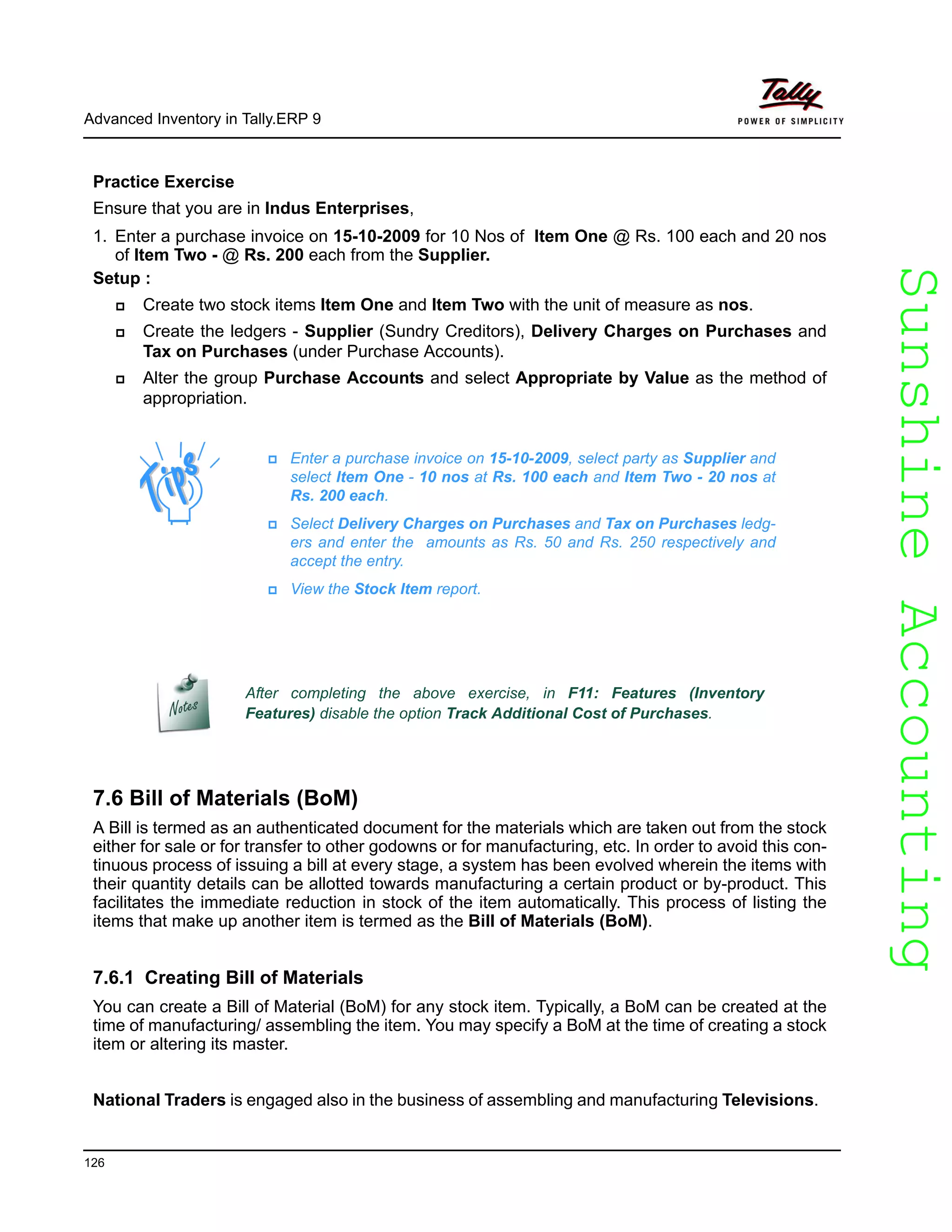 SunshineAccountingSunshineAccounting
Advanced Inventory in Tally.ERP 9
126
Practice Exercise
Ensure that you are in Indus Enterprises,
1. Enter a purchase invoice on 15-10-2009 for 10 Nos of Item One @ Rs. 100 each and 20 nos
of Item Two - @ Rs. 200 each from the Supplier.
Setup :
Create two stock items Item One and Item Two with the unit of measure as nos.
Create the ledgers - Supplier (Sundry Creditors), Delivery Charges on Purchases and
Tax on Purchases (under Purchase Accounts).
Alter the group Purchase Accounts and select Appropriate by Value as the method of
appropriation.
7.6 Bill of Materials (BoM)
A Bill is termed as an authenticated document for the materials which are taken out from the stock
either for sale or for transfer to other godowns or for manufacturing, etc. In order to avoid this con-
tinuous process of issuing a bill at every stage, a system has been evolved wherein the items with
their quantity details can be allotted towards manufacturing a certain product or by-product. This
facilitates the immediate reduction in stock of the item automatically. This process of listing the
items that make up another item is termed as the Bill of Materials (BoM).
7.6.1 Creating Bill of Materials
You can create a Bill of Material (BoM) for any stock item. Typically, a BoM can be created at the
time of manufacturing/ assembling the item. You may specify a BoM at the time of creating a stock
item or altering its master.
National Traders is engaged also in the business of assembling and manufacturing Televisions.
Enter a purchase invoice on 15-10-2009, select party as Supplier and
select Item One - 10 nos at Rs. 100 each and Item Two - 20 nos at
Rs. 200 each.
Select Delivery Charges on Purchases and Tax on Purchases ledg-
ers and enter the amounts as Rs. 50 and Rs. 250 respectively and
accept the entry.
View the Stock Item report.
After completing the above exercise, in F11: Features (Inventory
Features) disable the option Track Additional Cost of Purchases.
 