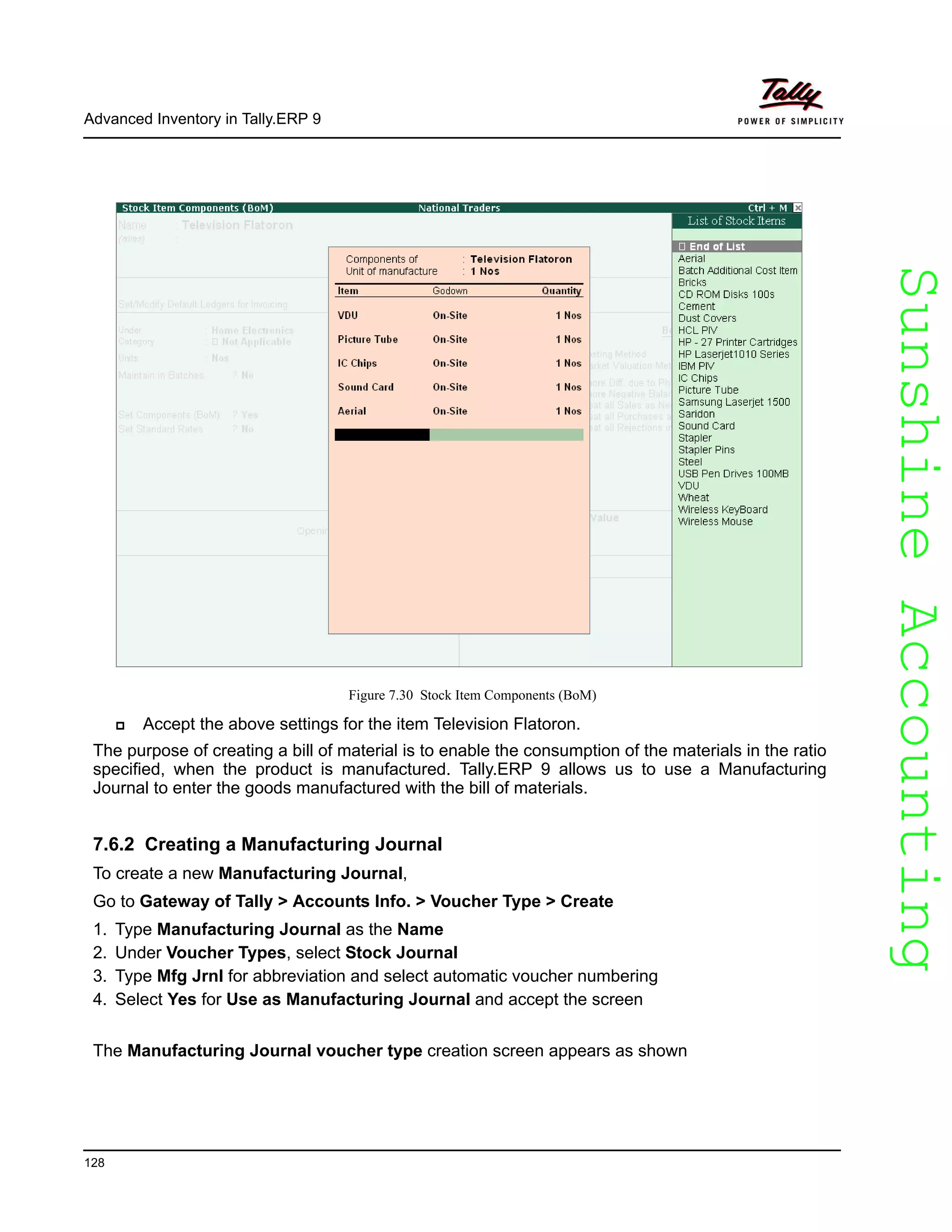 SunshineAccountingSunshineAccounting
Advanced Inventory in Tally.ERP 9
128
Figure 7.30 Stock Item Components (BoM)
Accept the above settings for the item Television Flatoron.
The purpose of creating a bill of material is to enable the consumption of the materials in the ratio
specified, when the product is manufactured. Tally.ERP 9 allows us to use a Manufacturing
Journal to enter the goods manufactured with the bill of materials.
7.6.2 Creating a Manufacturing Journal
To create a new Manufacturing Journal,
Go to Gateway of Tally > Accounts Info. > Voucher Type > Create
1. Type Manufacturing Journal as the Name
2. Under Voucher Types, select Stock Journal
3. Type Mfg Jrnl for abbreviation and select automatic voucher numbering
4. Select Yes for Use as Manufacturing Journal and accept the screen
The Manufacturing Journal voucher type creation screen appears as shown
 