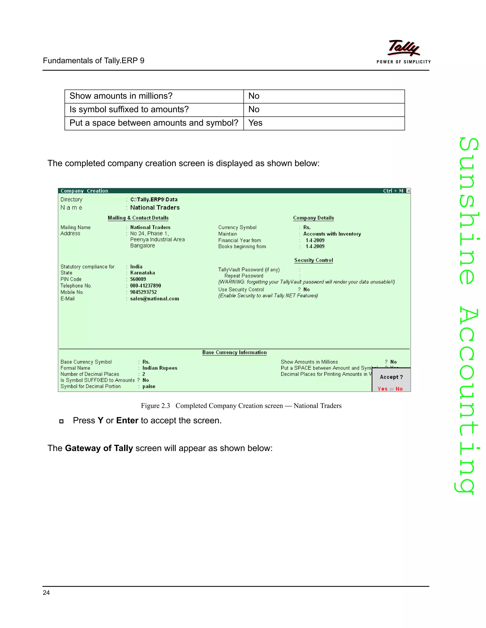 SunshineAccountingSunshineAccounting
Fundamentals of Tally.ERP 9
24
The completed company creation screen is displayed as shown below:
Figure 2.3 Completed Company Creation screen — National Traders
Press Y or Enter to accept the screen.
The Gateway of Tally screen will appear as shown below:
Show amounts in millions? No
Is symbol suffixed to amounts? No
Put a space between amounts and symbol? Yes
 