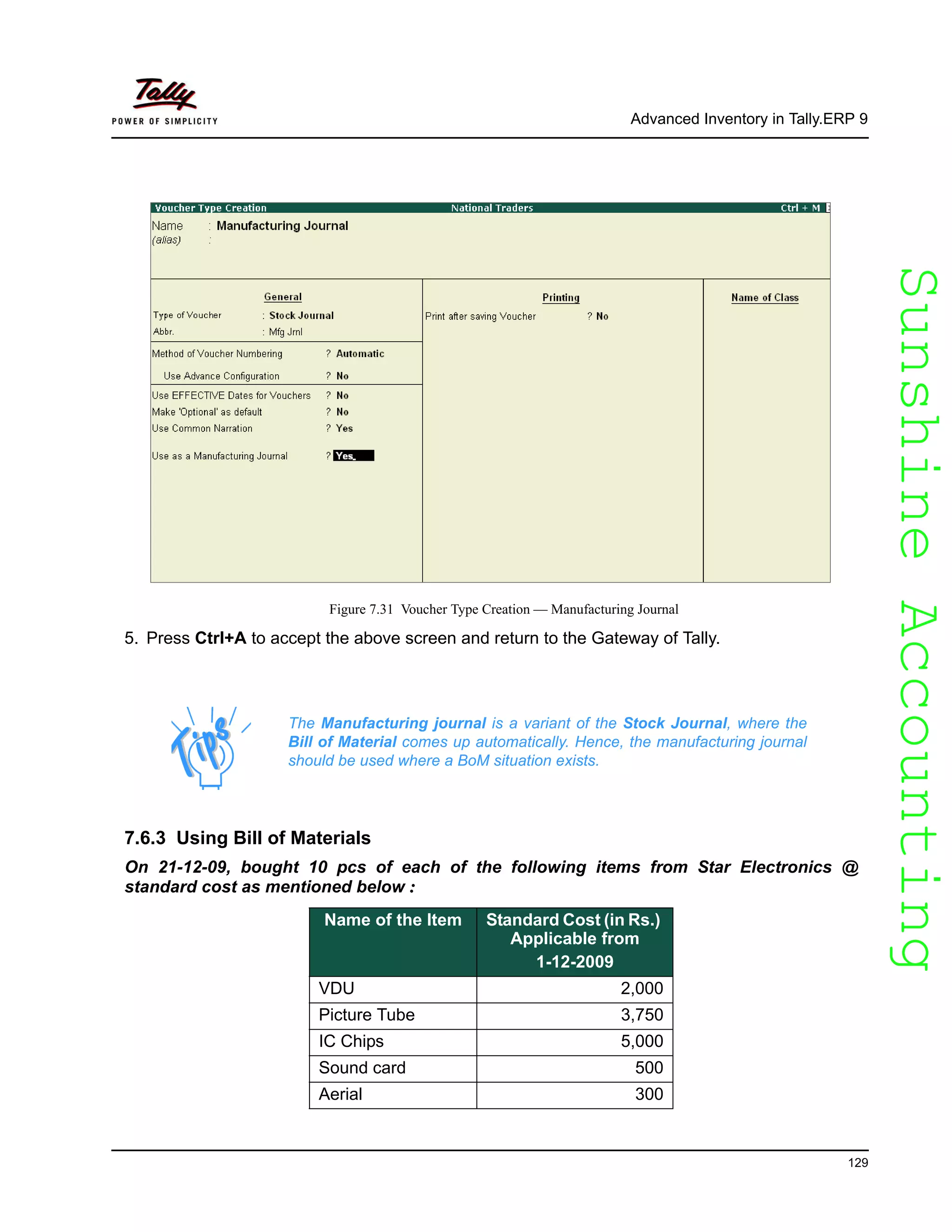 SunshineAccountingSunshineAccounting
Advanced Inventory in Tally.ERP 9
129
Figure 7.31 Voucher Type Creation — Manufacturing Journal
5. Press Ctrl+A to accept the above screen and return to the Gateway of Tally.
7.6.3 Using Bill of Materials
On 21-12-09, bought 10 pcs of each of the following items from Star Electronics @
standard cost as mentioned below :
The Manufacturing journal is a variant of the Stock Journal, where the
Bill of Material comes up automatically. Hence, the manufacturing journal
should be used where a BoM situation exists.
Name of the Item Standard Cost (in Rs.)
Applicable from
1-12-2009
VDU 2,000
Picture Tube 3,750
IC Chips 5,000
Sound card 500
Aerial 300
 