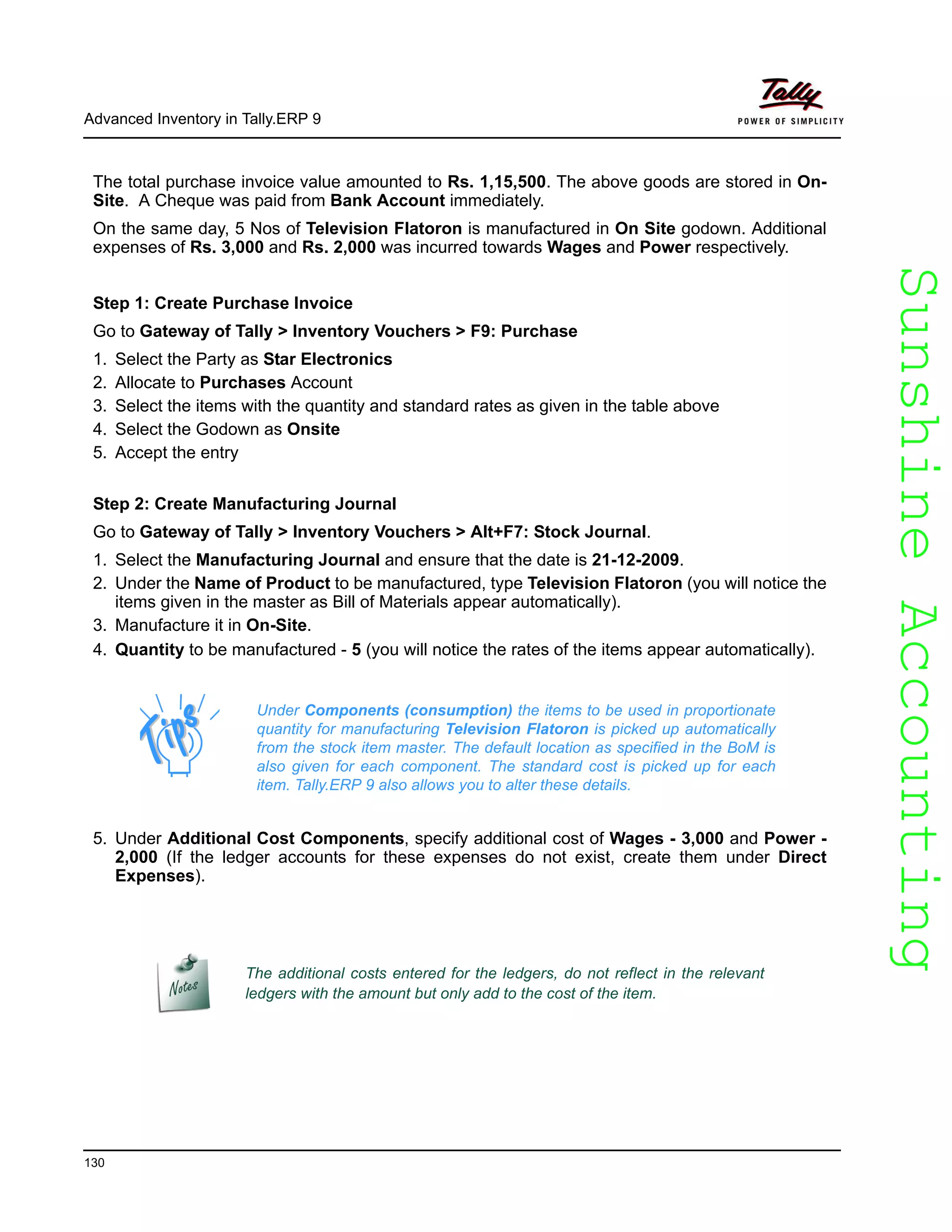 SunshineAccountingSunshineAccounting
Advanced Inventory in Tally.ERP 9
130
The total purchase invoice value amounted to Rs. 1,15,500. The above goods are stored in On-
Site. A Cheque was paid from Bank Account immediately.
On the same day, 5 Nos of Television Flatoron is manufactured in On Site godown. Additional
expenses of Rs. 3,000 and Rs. 2,000 was incurred towards Wages and Power respectively.
Step 1: Create Purchase Invoice
Go to Gateway of Tally > Inventory Vouchers > F9: Purchase
1. Select the Party as Star Electronics
2. Allocate to Purchases Account
3. Select the items with the quantity and standard rates as given in the table above
4. Select the Godown as Onsite
5. Accept the entry
Step 2: Create Manufacturing Journal
Go to Gateway of Tally > Inventory Vouchers > Alt+F7: Stock Journal.
1. Select the Manufacturing Journal and ensure that the date is 21-12-2009.
2. Under the Name of Product to be manufactured, type Television Flatoron (you will notice the
items given in the master as Bill of Materials appear automatically).
3. Manufacture it in On-Site.
4. Quantity to be manufactured - 5 (you will notice the rates of the items appear automatically).
5. Under Additional Cost Components, specify additional cost of Wages - 3,000 and Power -
2,000 (If the ledger accounts for these expenses do not exist, create them under Direct
Expenses).
Under Components (consumption) the items to be used in proportionate
quantity for manufacturing Television Flatoron is picked up automatically
from the stock item master. The default location as specified in the BoM is
also given for each component. The standard cost is picked up for each
item. Tally.ERP 9 also allows you to alter these details.
The additional costs entered for the ledgers, do not reflect in the relevant
ledgers with the amount but only add to the cost of the item.
 