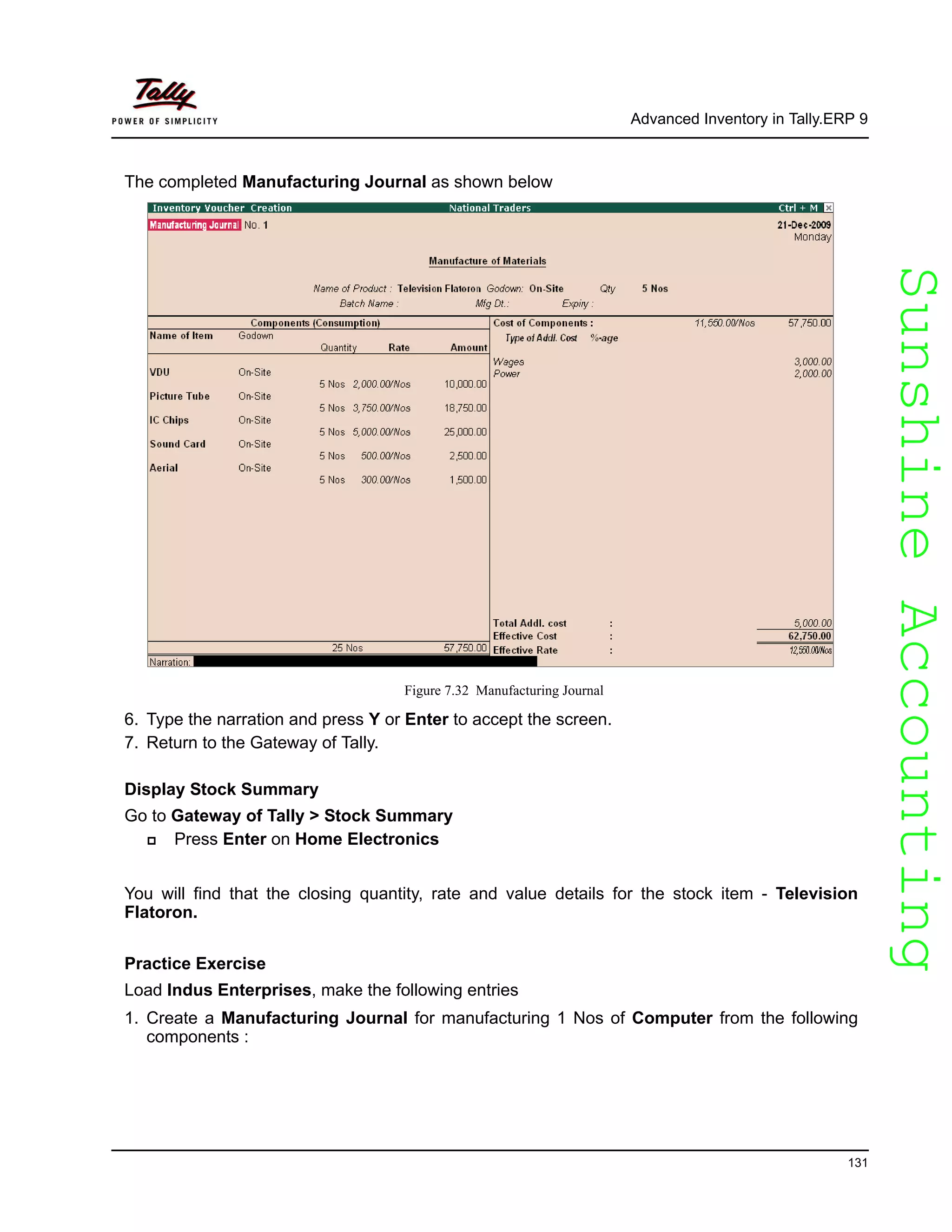 SunshineAccountingSunshineAccounting
Advanced Inventory in Tally.ERP 9
131
The completed Manufacturing Journal as shown below
Figure 7.32 Manufacturing Journal
6. Type the narration and press Y or Enter to accept the screen.
7. Return to the Gateway of Tally.
Display Stock Summary
Go to Gateway of Tally > Stock Summary
Press Enter on Home Electronics
You will find that the closing quantity, rate and value details for the stock item - Television
Flatoron.
Practice Exercise
Load Indus Enterprises, make the following entries
1. Create a Manufacturing Journal for manufacturing 1 Nos of Computer from the following
components :
 
